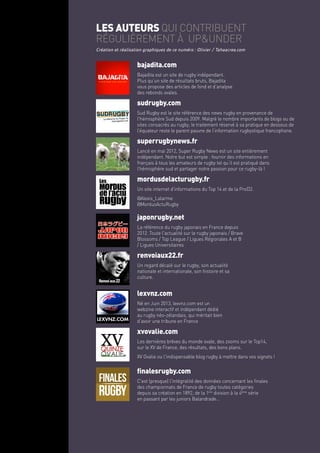 les auteurs qui contribuent
régulièrement à up&under
bajadita.com
Bajadita est un site de rugby indépendant.
Plus qu’un site de résultats bruts, Bajadita
vous propose des articles de fond et d’analyse
des rebonds ovales.
lexvnz.com
Né en Juin 2013, lexvnz.com est un
webzine interactif et indépendant dédié
au rugby néo-zélandais, qui méritait bien
d’avoir une tribune en France
xvovalie.com
Les dernières brèves du monde ovale, des zooms sur le Top14,
sur le XV de France, des résultats, des bons plans.
XV Ovalie ou l'indispensable blog rugby à mettre dans vos signets !
finalesrugby.com
C'est (presque) l'intégralité des données concernant les finales
des championnats de France de rugby toutes catégories
depuis sa création en 1892, de la 1ère
division à la 4ème
série
en passant par les juniors Balandrade...
renvoiaux22.fr
Un regard décalé sur le rugby, son actualité
nationale et internationale, son histoire et sa
culture.
japonrugby.net
La référence du rugby japonais en France depuis
2012. Toute l'actualité sur le rugby japonais / Brave
Blossoms / Top League / Ligues Régionales A et B
/ Ligues Universitaires
Renvoiaux22
Création et réalisation graphiques de ce numéro : Olivier / Tahaacrea.com
sudrugby.com
Sud Rugby est le site référence des news rugby en provenance de
l'hémisphère Sud depuis 2009. Malgré le nombre importants de blogs ou de
sites consacrés au rugby, le traitement réservé à sa pratique en dessous de
l’équateur reste le parent pauvre de l’information rugbystique francophone.
superrugbynews.fr
Lancé en mai 2012, Super Rugby News est un site entièrement
indépendant. Notre but est simple : fournir des informations en
français à tous les amateurs de rugby tel qu’il est pratiqué dans
l’hémisphère sud et partager notre passion pour ce rugby-là !
mordusdelacturugby.fr
Un site internet d'informations du Top 14 et de la ProD2.
@Alexis_Lalarme
@MordusActuRugby
 