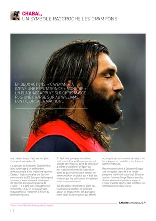 ses cheveux longs, n’est pas non plus
étranger à sa popularité.
Le parcours de Sébastien Chabal relève
donc davantage d’un phénomène
médiatique que d’une trajectoire sportive.
Certes, il faut reconnaître que l’ancien
pensionnaire du CS Bourgoin-Jallieu peut
se vanter d’avoir remporté d’avantage
de trophées que d’autres gloires de
l’ovalie. Et il a géré avec intelligence sa
renommée, ce qu’on ne saurait sans
mauvaise foi lui reprocher à l’heure du
professionnalisme.
S’il faut faire quelques reproches,
c’est moins à lui qu’à tous ceux qui ont
exploité son image au point de contribuer
à altérer les valeurs d’un sport qui
met traditionnellement le collectif en
avant, et qui ont choisi pour vecteur de
communication un joueur qui n’était pas
meilleur que les autres mais simplement
« plus impressionnant ».
Ses détracteurs mettront en avant ses
insuffisances sportives ne justifiant
pas un tel engouement, ses partisans
feront valoir sa contribution aux efforts
accomplis pour promouvoir le rugby et lui
faire gagner en « visibilité » sur la scène
sportive française.
Reconnaissons donc à Sébastien Chabal
une incroyable capacité à ne laisser
personne indifférent et surtout, à l’ancien
ouvrier – comme Serge Blanco avant lui,
d’avoir démontré combien le rugby, à
l’instar d’autres sports, peut constituer un
formidable ascenseur social.
Chabal,
un symbole raccroche les crampons
6
Photo : Smatis/ Esquire/ MaddogLintott/ L'équipe
Antoine renvoiaux22.fr
En deux actions, « Caveman », a
gagné une réputation de « monstre » :
un plaquage appuyé sur Chris Masoe
puis une charge sur Ali Williams,
dont il brisa la mâchoire
 