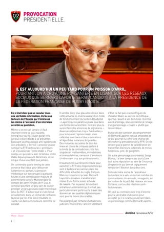 Ce n’était donc pas un canular mais
une véritable information, livrée aux
lecteurs de l’Equipe par l’intéressé
lui-même à l’occasion d’un interview
accordé au quotidien.
Même si on ne sait jamais s’il faut
vraiment croire ce qu’il raconte,
l’entraîneur du RC Toulon paraît très
sérieux et bien décidé à se présenter.
Épousant la phraséologie anti-système de
son président, « Bernie » annonce vouloir
nettoyer la FFR de tous les « profiteurs
» et « bouleverser l’ordre établi ». Pour
quelqu’un qui a vécu avec le fameux ordre
établi depuis plusieurs décennies, on se
dit que mieux vaut tard que jamais…
On conviendra que le timing de cette
annonce était idéal pour détourner
l’attention et, partant, la pression
médiatique sur son groupe à quelques
heures d’une confrontation majeure et
déterminante avec le Munster pour le
compte des demi-finales de H Cup. Il
semblait pourtant un peu vain de vouloir
protéger un groupe aussi expérimenté que
celui du RCT, d’autant que le club évolue
actuellement dans un climat de confiance
favorisé par les très bons résultats en
Top14. Les faits ont d’ailleurs confirmé ce
constat.
Il semble donc plus plausible de voir dans
cette annonce le énième avatar d’un mode
de fonctionnement du tandem Boudjellal
– Laporte qui ne paraît se plaire que dans
une forme de surenchère. Ce n’est plus la
surenchère des annonces de signatures –
devenues désormais trop « habituelles »
pour émouvoir l’opinion ovale, mais
celle des invectives et des provocations
à l’égard des instances dirigeantes.
Des instances accusées de tous les
maux et cibles de critiques parfois à
la limite de la contradiction : à la fois
stupides et malhonnêtes, immobilistes
et manipulatrices, ramassis d’amateurs
s’intéressant trop aux professionnels…
Il faudrait être sacrément crédule pour
exonérer la FFR des responsabilités qui
sont d’évidence les siennes dans les
difficultés actuelles du rugby français.
Mais se convaincre qu’avec Bernard
Laporte la situation s’améliorerait
relève d’une forme assez achevée
de naïveté. Par le passé, le bouillant
entraîneur a démontré qu’il n’était pas
particulièrement porté sur le travail des
dossiers et ses qualités diplomatiques
sont pour le moins discutables.
Pas épargné par certaines turbulences
judiciaro-financières, l’ancien secrétaire
d’Etat ne fait pas vraiment figure de
chevalier blanc au service de l’éthique
sportive. Quant à ses démêlées récentes
avec l’arbitrage, elles ont renforcé l’image
d’un personnage « clivant » plutôt que
rassembleur.
Inutile de dire combien le comportement
de Bernard Laporte est aux antipodes de
ce qui pourrait lui offrir une chance de
décrocher la présidence de la FFR. On ne
devient pas le patron de la fédération en
traitant les électeurs potentiels de minus
habens ou, pire, de gangsters.
Un autre personnage controversé, Serge
Blanco, l’a bien compris qui jouit d’une
tout autre réputation au sein de l’instance
dirigeante et qui devrait logiquement
remporter l’élection dans deux ans.
Cette dernière sortie de l’entraîneur
toulonnais lui a valu un certain nombre de
commentaires mi-amusés, mi-agacés, en
particulier de la part des réseaux sociaux.
Certains y ont vu des réactions anti-
toulonnaises.
On peut au contraire avoir trop d’estime
pour le vénérable club varois pour
accepter qu’il s’incarne seulement dans
un personnage comme Bernard Laporte…
Il est aujourd’hui un peu tard pour un poisson d’avril.
Pourtant, on a cru à une plaisanterie en lisant sur les réseaux
sociaux que Bernard Laporte serait candidat à la présidence de
la Fédération française de rugby en 2016.
Provocation
présidentielle.
8
Photo : Closer
Antoine renvoiaux22.fr
 