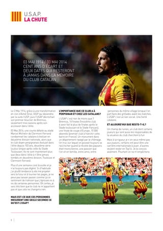 u.s.a.p.
la chute
9
Le 3 Mai 1914, grâce à une transformation
en coin d’Aimé Giral, l’ASP qui deviendra
par la suite l’USP, puis l’USAP décrochait
son premier bouclier de Brennus,
seulement trois saisons après son
accession dans l’élite.
03 Mai 2014, une courte défaite au stade
Marcel Michelin de Clermont-Ferrand
condamnait les catalans à évoluer en
deuxième division nationale, alors que
le club doyen perpignanais évoluait dans
l’élite depuis 103 ans, deuxième série
la plus longue après celle du Stade
Toulousain. Ils ne sont maintenant plus
que deux dans l’élite à n’être jamais
tombés en deuxième division, Toulouse et
Clermont-Ferrand.
Plus d’une semaine s’est écoulée et je
n’ai toujours pas digéré. Si d’habitude
j’ai plutôt tendance à vite me projeter
vers le futur et à tourner les pages, je ne
peux pas laisser passer comme ça ce
sentiment de trahison que j’éprouve vis à
vis de certaines personnes. Oh certes, je
sais très bien que le club ne m’appartient
pas et que cela ne changera rien.
Mais est-ce que ces personnes
mesurent une seule seconde ce
qu’est l’USAP?
L’importance que ce club a à
Perpignan et chez les catalans?
L’USAP c’est rien de moins que 7
Brennus, 16 finales (troisième club
à avoir fait le plus de finales après le
Stade toulousain et le Stade français),
une finale de coupe d’Europe, 10 000
abonnés (premier club à franchir cette
barre en France). Un monument dans
un département ravagé par le chômage.
Un truc sur lequel on pouvait toujours se
raccrocher quand la récolte des paysans
était moins bonne, une passion que
l’on vit en famille, entre amis, entre
personnes du même village lorsque l’on
part faire des grillades avant les matches.
L’USAP c’est un lien social. Une fierté
catalane.
Et aujourd’hui que reste-t-il?
Un champ de ruines, un club dont certains
joueurs qui sont aussi les responsables de
la situation du club cherchent à fuir.
Mais à la rigueur je n’en veux même pas
aux joueurs, certains ont peut-être une
carrière internationale à jouer, d’autres
veulent rester en Top14. Je le conçois
aisément. Pourtant on ne m’empêchera
03 Mai 1914 / 03 Mai 2014
cent ans d’écart et
deux dates qui resteront
à jamais dans la mémoire
du club catalan
 