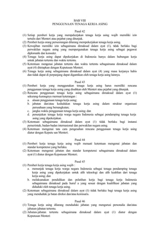 BAB VIII
PENGGUNAAN TENAGA KERJA ASING
Pasal 42
(1) Setiap pemberi kerja yang mempekerjakan tenaga kerja asing wajib memiliki izin
tertulis dari Menteri atau pejabat yang ditunjuk.
(2) Pemberi kerja orang perseorangan dilarang mempekerjakan tenaga kerja asing.
(3) Kewajiban memiliki izin sebagaimana dimaksud dalam ayat (1), tidak berlaku bagi
perwakilan negara asing yang mempergunakan tenaga kerja asing sebagai pegawai
diplomatik dan konsuler.
(4) Tenaga kerja asing dapat dipekerjakan di Indonesia hanya dalam hubungan kerja
untuk jabatan tertentu dan waktu tertentu.
(5) Ketentuan mengenai jabatan tertentu dan waktu tertentu sebagaimana dimaksud dalam
ayat (4) ditetapkan dengan Keputusan Menteri.
(6) Tenaga kerja asing sebagaimana dimaksud dalam ayat (4) yang masa kerjanya habis
dan tidak dapat di perpanjang dapat digantikan oleh tenaga kerja asing lainnya.
Pasal 43
(1) Pemberi kerja yang menggunakan tenaga kerja asing harus memiliki rencana
penggunaan tenaga kerja asing yang disahkan oleh Menteri atau pejabat yang ditunjuk.
(2) Rencana penggunaan tenaga kerja asing sebagaimana dimaksud dalam ayat (1)
sekurang-kurangnya memuat keterangan :
a. alasan penggunaan tenaga kerja asing;
b. jabatan dan/atau kedudukan tenaga kerja asing dalam struktur organisasi
perusahaan yang bersangkutan;
c. jangka waktu penggunaan tenaga kerja asing; dan
d. penunjukan tenaga kerja warga negara Indonesia sebagai pendamping tenaga kerja
asing yang dipekerjakan.
(3) Ketentuan sebagaimana dimaksud dalam ayat (1) tidak berlaku bagi instansi
pemerintah, badan-badan internasional dan perwakilan negara asing.
(4) Ketentuan mengenai tata cara pengesahan rencana penggunaan tenaga kerja asing
diatur dengan Keputu san Menteri.
Pasal 44
(1) Pemberi kerja tenaga kerja asing wajib menaati ketentuan mengenai jabatan dan
standar kompetensi yang berlaku.
(2) Ketentuan mengenai jabatan dan standar kompetensi sebagaimana dimaksud dalam
ayat (1) diatur dengan Keputusan Menteri.
Pasal 45
(1) Pemberi kerja tenaga kerja asing wajib :
a. menunjuk tenaga kerja warga negara Indonesia sebagai tenaga pendamping tenaga
kerja asing yang dipekerjakan untuk alih teknologi dan alih keahlian dari tenaga
kerja asing; dan
b. melaksanakan pendidikan dan pelatihan kerja bagi tenaga kerja Indonesia
sebagaimana dimaksud pada huruf a yang sesuai dengan kualifikasi jabatan yang
diduduki oleh tenaga kerja asing.
(2) Ketentuan sebagaimana dimaksud dalam ayat (1) tidak berlaku bagi tenaga kerja asing
yang menduduki ja batan direksi dan/atau komisaris.
Pasal 46
(1) Tenaga kerja asing dilarang menduduki jabatan yang mengurusi personalia dan/atau
jabatan-jabatan tertentu.
(2) Jabatan-jabatan tertentu sebagaimana dimaksud dalam ayat (1) diatur dengan
Keputusan Menteri
 