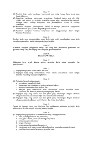 Pasal 47
(1) Pemberi kerja wajib membayar kompensasi atas setiap tenaga kerja asing yang
dipekerjakannya.
(2) Kewajiban membayar kompensasi sebagaimana dimaksud dalam ayat (1) tidak
berlaku bagi instansi pe merintah, perwakilan negara asing, badan-badan internasional,
lembaga sosial, lembaga keagamaan, dan jabatan-jabatan tertentu di lembaga
pendidikan.
(3) Ketentuan mengenai jabatan-jabatan tertentu di lembaga pendidikan sebagaimana
dimaksud dalam ayat (2) diatur dengan Keputusan Menteri.
(4) Ketentuan mengenai besarnya kompensasi dan penggunaannya diatur dengan
Peraturan Pemerintah.
Pasal 48
Pemberi kerja yang mempekerjakan tenaga kerja asing wajib memulangkan tenaga kerja
asing ke negara asalnya setelah hubungan kerjanya berakhir.
Pasal 49
Ketentuan mengenai penggunaan tenaga kerja asing serta pelaksanaan pendidikan dan
pelatihan tenaga kerja pendamping diatur dengan Keputusan Presiden.
BAB IX
HUBUNGAN KERJA
Pasal 50
Hubungan kerja terjadi karena adanya perjanjian kerja antara pengusaha dan
pekerja/buruh.
Pasal 51
(1) Perjanjian kerja dibuat secara tertulis atau lisan.
(2) Perjanjian kerja yang dipersyaratkan secara tertulis dilaksanakan sesuai dengan
peraturan perundang undangan yang berlaku.
Pasal 52
(1) Perjanjian kerja dibuat atas dasar :
a. kesepakatan kedua belah pihak;
b. kemampuan atau kecakapan melakukan perbuatan hukum;
c. adanya pekerjaan yang diperjanjikan; dan
d. pekerjaan yang diperjanjikan tidak bertentangan dengan ketertiban umum,
kesusilaan, dan peraturan perundang undangan yang berlaku.
(2) Perjanjian kerja yang dibuat oleh para pihak yang bertentangan dengan ketentuan
sebagaimana dimaksud dalam ayat (1) huruf a dan b dapat dibatalkan.
(3) Perjanjian kerja yang dibuat oleh para pihak yang bertentangan dengan ketentuan
sebagaimana dimaksud dalam ayat (1) huruf c dan d batal demi hukum.
Pasal 53
Segala hal dan/atau biaya yang diperlukan bagi pelaksanaan pembuatan perjanjian kerja
dilaksanakan oleh dan menjadi tanggung jawab pengusaha.
Pasal 54
(1) Perjanjian kerja yang dibuat secara tertulis sekurang kurangnya memuat :
a. nama, alamat perusahaan, dan jenis usaha;
b. nama, jenis kelamin, umur, dan alamat pekerja/buruh;
c. jabatan atau jenis pekerjaan;
d. tempat pekerjaan;
e. besarnya upah dan cara pembayarannya;
f. syarat syarat kerja yang memuat hak dan kewajiban pengusaha dan pekerja/buruh;
g. mulai dan jangka waktu berlakunya perjanjian kerja;
 