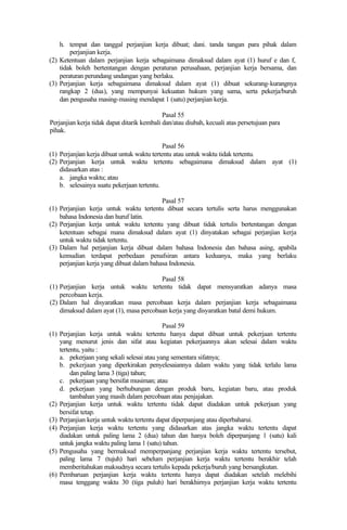 h. tempat dan tanggal perjanjian kerja dibuat; dani. tanda tangan para pihak dalam
perjanjian kerja.
(2) Ketentuan dalam perjanjian kerja sebagaimana dimaksud dalam ayat (1) huruf e dan f,
tidak boleh bertentangan dengan peraturan perusahaan, perjanjian kerja bersama, dan
peraturan perundang undangan yang berlaku.
(3) Perjanjian kerja sebagaimana dimaksud dalam ayat (1) dibuat sekurang-kurangnya
rangkap 2 (dua), yang mempunyai kekuatan hukum yang sama, serta pekerja/buruh
dan pengusaha masing-masing mendapat 1 (satu) perjanjian kerja.
Pasal 55
Perjanjian kerja tidak dapat ditarik kembali dan/atau diubah, kecuali atas persetujuan para
pihak.
Pasal 56
(1) Perjanjian kerja dibuat untuk waktu tertentu atau untuk waktu tidak tertentu.
(2) Perjanjian kerja untuk waktu tertentu sebagaimana dimaksud dalam ayat (1)
didasarkan atas :
a. jangka waktu; atau
b. selesainya suatu pekerjaan tertentu.
Pasal 57
(1) Perjanjian kerja untuk waktu tertentu dibuat secara tertulis serta harus menggunakan
bahasa Indonesia dan huruf latin.
(2) Perjanjian kerja untuk waktu tertentu yang dibuat tidak tertulis bertentangan dengan
ketentuan sebagai mana dimaksud dalam ayat (1) dinyatakan sebagai perjanjian kerja
untuk waktu tidak tertentu.
(3) Dalam hal perjanjian kerja dibuat dalam bahasa Indonesia dan bahasa asing, apabila
kemudian terdapat perbedaan penafsiran antara keduanya, maka yang berlaku
perjanjian kerja yang dibuat dalam bahasa Indonesia.
Pasal 58
(1) Perjanjian kerja untuk waktu tertentu tidak dapat mensyaratkan adanya masa
percobaan kerja.
(2) Dalam hal disyaratkan masa percobaan kerja dalam perjanjian kerja sebagaimana
dimaksud dalam ayat (1), masa percobaan kerja yang disyaratkan batal demi hukum.
Pasal 59
(1) Perjanjian kerja untuk waktu tertentu hanya dapat dibuat untuk pekerjaan tertentu
yang menurut jenis dan sifat atau kegiatan pekerjaannya akan selesai dalam waktu
tertentu, yaitu :
a. pekerjaan yang sekali selesai atau yang sementara sifatnya;
b. pekerjaan yang diperkirakan penyelesaiannya dalam waktu yang tidak terlalu lama
dan paling lama 3 (tiga) tahun;
c. pekerjaan yang bersifat musiman; atau
d. pekerjaan yang berhubungan dengan produk baru, kegiatan baru, atau produk
tambahan yang masih dalam percobaan atau penjajakan.
(2) Perjanjian kerja untuk waktu tertentu tidak dapat diadakan untuk pekerjaan yang
bersifat tetap.
(3) Perjanjian kerja untuk waktu tertentu dapat diperpanjang atau diperbaharui.
(4) Perjanjian kerja waktu tertentu yang didasarkan atas jangka waktu tertentu dapat
diadakan untuk paling lama 2 (dua) tahun dan hanya boleh diperpanjang 1 (satu) kali
untuk jangka waktu paling lama 1 (satu) tahun.
(5) Pengusaha yang bermaksud memperpanjang perjanjian kerja waktu tertentu tersebut,
paling lama 7 (tujuh) hari sebelum perjanjian kerja waktu tertentu berakhir telah
memberitahukan maksudnya secara tertulis kepada pekerja/buruh yang bersangkutan.
(6) Pembaruan perjanjian kerja waktu tertentu hanya dapat diadakan setelah melebihi
masa tenggang waktu 30 (tiga puluh) hari berakhirnya perjanjian kerja waktu tertentu
 