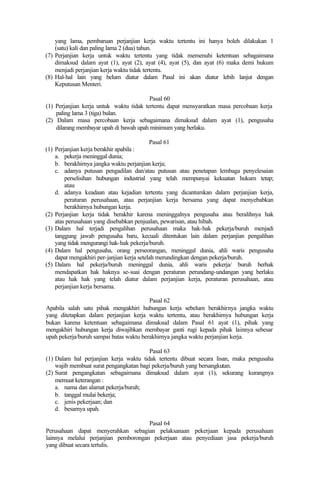 yang lama, pembaruan perjanjian kerja waktu tertentu ini hanya boleh dilakukan 1
(satu) kali dan paling lama 2 (dua) tahun.
(7) Perjanjian kerja untuk waktu tertentu yang tidak memenuhi ketentuan sebagaimana
dimaksud dalam ayat (1), ayat (2), ayat (4), ayat (5), dan ayat (6) maka demi hukum
menjadi perjanjian kerja waktu tidak tertentu.
(8) Hal-hal lain yang belum diatur dalam Pasal ini akan diatur lebih lanjut dengan
Keputusan Menteri.
Pasal 60
(1) Perjanjian kerja untuk waktu tidak tertentu dapat mensyaratkan masa percobaan kerja
paling lama 3 (tiga) bulan.
(2) Dalam masa percobaan kerja sebagaimana dimaksud dalam ayat (1), pengusaha
dilarang membayar upah di bawah upah minimum yang berlaku.
Pasal 61
(1) Perjanjian kerja berakhir apabila :
a. pekerja meninggal dunia;
b. berakhirnya jangka waktu perjanjian kerja;
c. adanya putusan pengadilan dan/atau putusan atau penetapan lembaga penyelesaian
perselisihan hubungan industrial yang telah mempunyai kekuatan hukum tetap;
atau
d. adanya keadaan atau kejadian tertentu yang dicantumkan dalam perjanjian kerja,
peraturan perusahaan, atau perjanjian kerja bersama yang dapat menyebabkan
berakhirnya hubungan kerja.
(2) Perjanjian kerja tidak berakhir karena meninggalnya pengusaha atau beralihnya hak
atas perusahaan yang disebabkan penjualan, pewarisan, atau hibah.
(3) Dalam hal terjadi pengalihan perusahaan maka hak-hak pekerja/buruh menjadi
tanggung jawab pengusaha baru, kecuali ditentukan lain dalam perjanjian pengalihan
yang tidak mengurangi hak-hak pekerja/buruh.
(4) Dalam hal pengusaha, orang perseorangan, meninggal dunia, ahli waris pengusaha
dapat mengakhiri per-janjian kerja setelah merundingkan dengan pekerja/buruh.
(5) Dalam hal pekerja/buruh meninggal dunia, ahli waris pekerja/ buruh berhak
mendapatkan hak haknya se-suai dengan peraturan perundang-undangan yang berlaku
atau hak hak yang telah diatur dalam perjanjian kerja, peraturan perusahaan, atau
perjanjian kerja bersama.
Pasal 62
Apabila salah satu pihak mengakhiri hubungan kerja sebelum berakhirnya jangka waktu
yang ditetapkan dalam perjanjian kerja waktu tertentu, atau berakhirnya hubungan kerja
bukan karena ketentuan sebagaimana dimaksud dalam Pasal 61 ayat (1), pihak yang
mengakhiri hubungan kerja diwajibkan membayar ganti rugi kepada pihak lainnya sebesar
upah pekerja/buruh sampai batas waktu berakhirnya jangka waktu perjanjian kerja.
Pasal 63
(1) Dalam hal perjanjian kerja waktu tidak tertentu dibuat secara lisan, maka pengusaha
wajib membuat surat pengangkatan bagi pekerja/buruh yang bersangkutan.
(2) Surat pengangkatan sebagaimana dimaksud dalam ayat (1), sekurang kurangnya
memuat keterangan :
a. nama dan alamat pekerja/buruh;
b. tanggal mulai bekerja;
c. jenis pekerjaan; dan
d. besarnya upah.
Pasal 64
Perusahaan dapat menyerahkan sebagian pelaksanaan pekerjaan kepada perusahaan
lainnya melalui perjanjian pemborongan pekerjaan atau penyediaan jasa pekerja/buruh
yang dibuat secara tertulis.
 