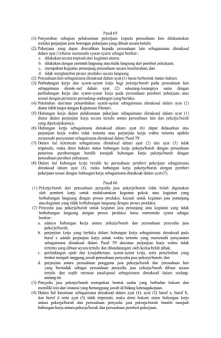 Pasal 65
(1) Penyerahan sebagian pelaksanaan pekerjaan kepada perusahaan lain dilaksanakan
melalui perjanjian pem borongan pekerjaan yang dibuat secara tertulis
(2) Pekerjaan yang dapat diserahkan kepada perusahaan lain sebagaimana dimaksud
dalam ayat (1) harus memenuhi syarat-syarat sebagai berikut :
a. dilakukan secara terpisah dari kegiatan utama;
b. dilakukan dengan perintah langsung atau tidak langsung dari pemberi pekerjaan;
c. merupakan kegiatan penunjang perusahaan secara keseluruhan; dan
d. tidak menghambat proses produksi secara langsung.
(2) Perusahaan lain sebagaimana dimaksud dalam ayat (1) harus berbentuk badan hukum.
(3) Perlindungan kerja dan syarat-syarat kerja bagi pekerja/buruh pada perusahaan lain
sebagaimana dimak-sud dalam ayat (2) sekurang-kurangnya sama dengan
perlindungan kerja dan syarat-syarat kerja pada perusahaan pemberi pekerjaan atau
sesuai dengan peraturan perundang-undangan yang berlaku.
(4) Perubahan dan/atau penambahan syarat-syarat sebagaimana dimaksud dalam ayat (2)
diatur lebih lanjut dengan Keputusan Menteri.
(5) Hubungan kerja dalam pelaksanaan pekerjaan sebagaimana dimaksud dalam ayat (1)
diatur dalam perjanjian kerja secara tertulis antara perusahaan lain dan pekerja/buruh
yang dipekerjakannya.
(6) Hubungan kerja sebagaimana dimaksud dalam ayat (6) dapat didasarkan atas
perjanjian kerja waktu tidak tertentu atau perjanjian kerja waktu tertentu apabila
memenuhi persyaratan sebagaimana dimaksud dalam Pasal 59.
(7) Dalam hal ketentuan sebagaimana dimaksud dalam ayat (2) dan ayat (3) tidak
terpenuhi, maka demi hukum status hubungan kerja pekerja/buruh dengan perusahaan
penerima pemborongan beralih menjadi hubungan kerja pekerja/buruh dengan
perusahaan pemberi pekerjaan.
(8) Dalam hal hubungan kerja beralih ke perusahaan pemberi pekerjaan sebagaimana
dimaksud dalam ayat (8), maka hubungan kerja pekerja/buruh dengan pemberi
pekerjaan sesuai dengan hubungan kerja sebagaimana dimaksud dalam ayat (7).
Pasal 66
(1) Pekerja/buruh dari perusahaan penyedia jasa pekerja/buruh tidak boleh digunakan
oleh pemberi kerja untuk melaksanakan kegiatan pokok atau kegiatan yang
berhubungan langsung dengan proses produksi, kecuali untuk kegiatan jasa penunjang
atau kegiatan yang tidak berhubungan langsung dengan proses produksi.
(2) Penyedia jasa pekerja/buruh untuk kegiatan jasa penunjang atau kegiatan yang tidak
berhubungan langsung dengan proses produksi harus memenuhi syarat sebagai
berikut :
a. adanya hubungan kerja antara pekerja/buruh dan perusahaan penyedia jasa
pekerja/buruh;
b. perjanjian kerja yang berlaku dalam hubungan kerja sebagaimana dimaksud pada
huruf a adalah perjanjian kerja untuk waktu tertentu yang memenuhi persyaratan
sebagaimana dimaksud dalam Pasal 59 dan/atau perjanjian kerja waktu tidak
tertentu yang dibuat secara tertulis dan ditandatangani oleh kedua belah pihak;
c. perlindungan upah dan kesejahteraan, syarat-syarat kerja, serta perselisihan yang
timbul menjadi tanggung jawab perusahaan penyedia jasa pekerja/buruh; dan
d. perjanjian antara perusahaan pengguna jasa pekerja/buruh dan perusahaan lain
yang bertindak sebagai perusahaan penyedia jasa pekerja/buruh dibuat secara
tertulis dan wajib memuat pasal-pasal sebagaimana dimaksud dalam undang-
undang ini.
(3) Penyedia jasa pekerja/buruh merupakan bentuk usaha yang berbadan hukum dan
memiliki izin dari instansi yang bertanggung jawab di bidang ketenagakerjaan.
(4) Dalam hal ketentuan sebagaimana dimaksud dalam ayat (1), ayat (2) huruf a, huruf b,
dan huruf d serta ayat (3) tidak terpenuhi, maka demi hukum status hubungan kerja
antara pekerja/buruh dan perusahaan penyedia jasa pekerja/buruh beralih menjadi
hubungan kerja antara pekerja/buruh dan perusahaan pemberi pekerjaan.
 