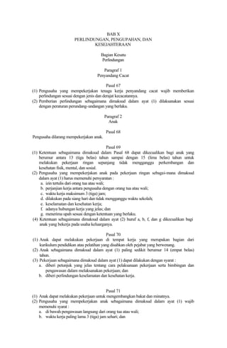 BAB X
PERLINDUNGAN, PENGUPAHAN, DAN
KESEJAHTERAAN
Bagian Kesatu
Perlindungan
Paragraf 1
Penyandang Cacat
Pasal 67
(1) Pengusaha yang mempekerjakan tenaga kerja penyandang cacat wajib memberikan
perlindungan sesuai dengan jenis dan derajat kecacatannya.
(2) Pemberian perlindungan sebagaimana dimaksud dalam ayat (1) dilaksanakan sesuai
dengan peraturan perundang-undangan yang berlaku.
Paragraf 2
Anak
Pasal 68
Pengusaha dilarang mempekerjakan anak.
Pasal 69
(1) Ketentuan sebagaimana dimaksud dalam Pasal 68 dapat dikecualikan bagi anak yang
berumur antara 13 (tiga belas) tahun sampai dengan 15 (lima belas) tahun untuk
melakukan pekerjaan ringan sepanjang tidak mengganggu perkembangan dan
kesehatan fisik, mental, dan sosial.
(2) Pengusaha yang mempekerjakan anak pada pekerjaan ringan sebagai-mana dimaksud
dalam ayat (1) harus memenuhi persyaratan :
a. izin tertulis dari orang tua atau wali;
b. perjanjian kerja antara pengusaha dengan orang tua atau wali;
c. waktu kerja maksimum 3 (tiga) jam;
d. dilakukan pada siang hari dan tidak mengganggu waktu sekolah;
e. keselamatan dan kesehatan kerja;
f. adanya hubungan kerja yang jelas; dan
g. menerima upah sesuai dengan ketentuan yang berlaku.
(4) Ketentuan sebagaimana dimaksud dalam ayat (2) huruf a, b, f, dan g dikecualikan bagi
anak yang bekerja pada usaha keluarganya.
Pasal 70
(1) Anak dapat melakukan pekerjaan di tempat kerja yang merupakan bagian dari
kurikulum pendidikan atau pelatihan yang disahkan oleh pejabat yang berwenang.
(2) Anak sebagaimana dimaksud dalam ayat (1) paling sedikit berumur 14 (empat belas)
tahun.
(3) Pekerjaan sebagaimana dimaksud dalam ayat (1) dapat dilakukan dengan syarat :
a. diberi petunjuk yang jelas tentang cara pelaksanaan pekerjaan serta bimbingan dan
pengawasan dalam melaksanakan pekerjaan; dan
b. diberi perlindungan keselamatan dan kesehatan kerja.
Pasal 71
(1) Anak dapat melakukan pekerjaan untuk mengembangkan bakat dan minatnya.
(2) Pengusaha yang mempekerjakan anak sebagaimana dimaksud dalam ayat (1) wajib
memenuhi syarat :
a. di bawah pengawasan langsung dari orang tua atau wali;
b. waktu kerja paling lama 3 (tiga) jam sehari; dan
 