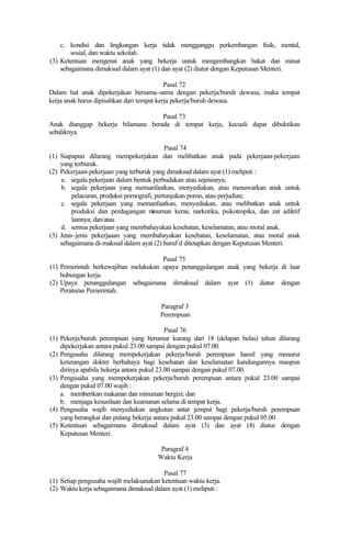c. kondisi dan lingkungan kerja tidak mengganggu perkembangan fisik, mental,
sosial, dan waktu sekolah.
(3) Ketentuan mengenai anak yang bekerja untuk mengembangkan bakat dan minat
sebagaimana dimaksud dalam ayat (1) dan ayat (2) diatur dengan Keputusan Menteri.
Pasal 72
Dalam hal anak dipekerjakan bersama-sama dengan pekerja/buruh dewasa, maka tempat
kerja anak harus dipisahkan dari tempat kerja pekerja/buruh dewasa.
Pasal 73
Anak dianggap bekerja bilamana berada di tempat kerja, kecuali dapat dibuktikan
sebaliknya.
Pasal 74
(1) Siapapun dilarang mempekerjakan dan melibatkan anak pada pekerjaan-pekerjaan
yang terburuk.
(2) Pekerjaan-pekerjaan yang terburuk yang dimaksud dalam ayat (1) meliputi :
a. segala pekerjaan dalam bentuk perbudakan atau sejenisnya;
b. segala pekerjaan yang memanfaatkan, menyediakan, atau menawarkan anak untuk
pelacuran, produksi pornografi, pertunjukan porno, atau perjudian;
c. segala pekerjaan yang memanfaatkan, menyediakan, atau melibatkan anak untuk
produksi dan perdagangan minuman keras, narkotika, psikotropika, dan zat adiktif
lainnya; dan/atau
d. semua pekerjaan yang membahayakan kesehatan, keselamatan, atau moral anak.
(3) Jenis-jenis pekerjaaan yang membahayakan kesehatan, keselamatan, atau moral anak
sebagaimana di-maksud dalam ayat (2) huruf d ditetapkan dengan Keputusan Menteri.
Pasal 75
(1) Pemerintah berkewajiban melakukan upaya penanggulangan anak yang bekerja di luar
hubungan kerja.
(2) Upaya penanggulangan sebagaimana dimaksud dalam ayat (1) diatur dengan
Peraturan Pemerintah.
Paragraf 3
Perempuan
Pasal 76
(1) Pekerja/buruh perempuan yang berumur kurang dari 18 (delapan belas) tahun dilarang
dipekerjakan antara pukul 23.00 sampai dengan pukul 07.00.
(2) Pengusaha dilarang mempekerjakan pekerja/buruh perempuan hamil yang menurut
keterangan dokter berbahaya bagi kesehatan dan keselamatan kandungannya maupun
dirinya apabila bekerja antara pukul 23.00 sampai dengan pukul 07.00.
(3) Pengusaha yang mempekerjakan pekerja/buruh perempuan antara pukul 23.00 sampai
dengan pukul 07.00 wajib :
a. memberikan makanan dan minuman bergizi; dan
b. menjaga kesusilaan dan keamanan selama di tempat kerja.
(4) Pengusaha wajib menyediakan angkutan antar jemput bagi pekerja/buruh perempuan
yang berangkat dan pulang bekerja antara pukul 23.00 sampai dengan pukul 05.00.
(5) Ketentuan sebagaimana dimaksud dalam ayat (3) dan ayat (4) diatur dengan
Keputusan Menteri.
Paragraf 4
Waktu Kerja
Pasal 77
(1) Setiap pengusaha wajib melaksanakan ketentuan waktu kerja.
(2) Waktu kerja sebagaimana dimaksud dalam ayat (1) meliputi :
 