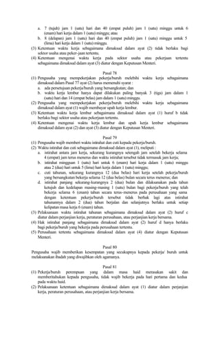 a. 7 (tujuh) jam 1 (satu) hari dan 40 (empat puluh) jam 1 (satu) minggu untuk 6
(enam) hari kerja dalam 1 (satu) minggu; atau
b. 8 (delapan) jam 1 (satu) hari dan 40 (empat puluh) jam 1 (satu) minggu untuk 5
(lima) hari kerja dalam 1 (satu) minggu.
(3) Ketentuan waktu kerja sebagaimana dimaksud dalam ayat (2) tidak berlaku bagi
sektor usaha atau peker-jaan tertentu.
(4) Ketentuan mengenai waktu kerja pada sektor usaha atau pekerjaan tertentu
sebagaimana dimaksud dalam ayat (3) diatur dengan Keputusan Menteri.
Pasal 78
(1) Pengusaha yang mempekerjakan pekerja/buruh melebihi waktu kerja sebagaimana
dimaksud dalam Pasal 77 ayat (2) harus memenuhi syarat :
a. ada persetujuan pekerja/buruh yang bersangkutan; dan
b. waktu kerja lembur hanya dapat dilakukan paling banyak 3 (tiga) jam dalam 1
(satu) hari dan 14 (empat belas) jam dalam 1 (satu) minggu.
(2) Pengusaha yang mempekerjakan pekerja/buruh melebihi waktu kerja sebagaimana
dimaksud dalam ayat (1) wajib membayar upah kerja lembur.
(3) Ketentuan waktu kerja lembur sebagaimana dimaksud dalam ayat (1) huruf b tidak
berlaku bagi sektor usaha atau pekerjaan tertentu.
(4) Ketentuan mengenai waktu kerja lembur dan upah kerja lembur sebagaimana
dimaksud dalam ayat (2) dan ayat (3) diatur dengan Keputusan Menteri.
Pasal 79
(1) Pengusaha wajib memberi waktu istirahat dan cuti kepada pekerja/buruh.
(2) Waktu istirahat dan cuti sebagaimana dimaksud dalam ayat (1), meliputi :
a. istirahat antara jam kerja, sekurang kurangnya setengah jam setelah bekerja selama
4 (empat) jam terus menerus dan waktu istirahat tersebut tidak termasuk jam kerja;
b. istirahat mingguan 1 (satu) hari untuk 6 (enam) hari kerja dalam 1 (satu) minggu
atau 2 (dua) hari untuk 5 (lima) hari kerja dalam 1 (satu) minggu;
c. cuti tahunan, sekurang kurangnya 12 (dua belas) hari kerja setelah pekerja/buruh
yang bersangkutan bekerja selama 12 (dua belas) bulan secara terus menerus; dan
d. istirahat panjang sekurang-kurangnya 2 (dua) bulan dan dilaksanakan pada tahun
ketujuh dan kedelapan masing-masing 1 (satu) bulan bagi pekerja/buruh yang telah
bekerja selama 6 (enam) tahun secara terus-menerus pada perusahaan yang sama
dengan ketentuan pekerja/buruh tersebut tidak berhak lagi atas istirahat
tahunannya dalam 2 (dua) tahun berjalan dan selanjutnya berlaku untuk setiap
kelipatan masa kerja 6 (enam) tahun.
(3) Pelaksanaan waktu istirahat tahunan sebagaimana dimaksud dalam ayat (2) huruf c
diatur dalam perjanjian kerja, peraturan perusahaan, atau perjanjian kerja bersama.
(4) Hak istirahat panjang sebagaimana dimaksud dalam ayat (2) huruf d hanya berlaku
bagi pekerja/buruh yang bekerja pada perusahaan tertentu.
(5) Perusahaan tertentu sebagaimana dimaksud dalam ayat (4) diatur dengan Keputusan
Menteri.
Pasal 80
Pengusaha wajib memberikan kesempatan yang secukupnya kepada pekerja/ buruh untuk
melaksanakan ibadah yang diwajibkan oleh agamanya.
Pasal 81
(1) Pekerja/buruh perempuan yang dalam masa haid merasakan sakit dan
memberitahukan kepada pengusaha, tidak wajib bekerja pada hari pertama dan kedua
pada waktu haid.
(2) Pelaksanaan ketentuan sebagaimana dimaksud dalam ayat (1) diatur dalam perjanjian
kerja, peraturan perusahaan, atau perjanjian kerja bersama.
 