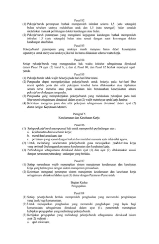 Pasal 82
(1) Pekerja/buruh perempuan berhak memperoleh istirahat selama 1,5 (satu setengah)
bulan sebelum saatnya melahirkan anak dan 1,5 (satu setengah) bulan sesudah
melahirkan menurut perhitungan dokter kandungan atau bidan.
(2) Pekerja/buruh perempuan yang mengalami keguguran kandungan berhak memperoleh
istirahat 1,5 (satu setengah) bulan atau sesuai dengan surat keterangan dokter
kandungan atau bidan.
Pasal 83
Pekerja/buruh perempuan yang anaknya masih menyusu harus diberi kesempatan
sepatutnya untuk menyusui anaknya jika hal itu harus dilakukan selama waktu kerja.
Pasal 84
Setiap pekerja/buruh yang menggunakan hak waktu istirahat sebagaimana dimaksud
dalam Pasal 79 ayat (2) huruf b, c, dan d, Pasal 80, dan Pasal 82 berhak mendapat upah
penuh.
Pasal 85
(1) Pekerja/buruh tidak wajib bekerja pada hari-hari libur resmi.
(2) Pengusaha dapat mempekerjakan pekerja/buruh untuk bekerja pada hari-hari libur
resmi apabila jenis dan sifat pekerjaan tersebut harus dilaksanakan atau dijalankan
secara terus menerus atau pada keadaan lain berdasarkan kesepakatan antara
pekerja/buruh dengan pengusaha.
(3) Pengusaha yang mempekerjakan pekerja/buruh yang melakukan pekerjaan pada hari
libur resmi sebagaimana dimaksud dalam ayat (2) wajib membayar upah kerja lembur.
(4) Ketentuan mengenai jenis dan sifat pekerjaan sebagaimana dimaksud dalam ayat (2)
diatur dengan Keputusan Menteri.
Paragraf 5
Keselamatan dan Kesehatan Kerja
Pasal 86
(1) Setiap pekerja/buruh mempunyai hak untuk memperoleh perlindungan atas :
a. keselamatan dan kesehatan kerja;
b. moral dan kesusilaan; dan
c. perlakuan yang sesuai dengan harkat dan martabat manusia serta nilai-nilai agama.
(2) Untuk melindungi keselamatan pekerja/buruh guna mewujudkan produktivitas kerja
yang optimal diselenggarakan upaya keselamatan dan kesehatan kerja.
(3) Perlindungan sebagaimana dimaksud dalam ayat (1) dan ayat (2) dilaksanakan sesuai
dengan peraturan perundang- undangan yang berlaku.
Pasal 87
(1) Setiap perusahaan wajib menerapkan sistem manajemen keselamatan dan kesehatan
kerja yang terintegrasi dengan sistem manajemen perusahaan.
(2) Ketentuan mengenai penerapan sistem manajemen keselamatan dan kesehatan kerja
sebagaimana dimaksud dalam ayat (1) diatur dengan Peraturan Pemerintah.
Bagian Kedua
Pengupahan.
Pasal 88
(1) Setiap pekerja/buruh berhak memperoleh penghasilan yang memenuhi penghidupan
yang layak bagi kemanusiaan.
(2) Untuk mewujudkan penghasilan yang memenuhi penghidupan yang layak bagi
kemanusiaan sebagaimana dimaksud dalam ayat (1), pemerintah menetapkan
kebijakan pengupahan yang melindungi pekerja/buruh.
(3) Kebijakan pengupahan yang melindungi pekerja/buruh sebagaimana dimaksud dalam
ayat (2) meliputi :
a. upah minimum;
 