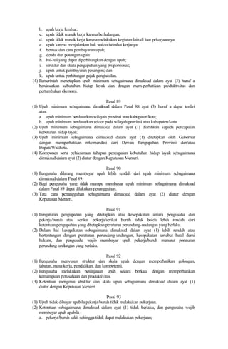b. upah kerja lembur;
c. upah tidak masuk kerja karena berhalangan;
d. upah tidak masuk kerja karena melakukan kegiatan lain di luar pekerjaannya;
e. upah karena menjalankan hak waktu istirahat kerjanya;
f. bentuk dan cara pembayaran upah;
g. denda dan potongan upah;
h. hal-hal yang dapat diperhitungkan dengan upah;
i. struktur dan skala pengupahan yang proporsional;
j. upah untuk pembayaran pesangon; dan
k. upah untuk perhitungan pajak penghasilan.
(4) Pemerintah menetapkan upah minimum sebagaimana dimaksud dalam ayat (3) huruf a
berdasarkan kebutuhan hidup layak dan dengan mem-perhatikan produktivitas dan
pertumbuhan ekonomi.
Pasal 89
(1) Upah minimum sebagaimana dimaksud dalam Pasal 88 ayat (3) huruf a dapat terdiri
atas:
a. upah minimum berdasarkan wilayah provinsi atau kabupaten/kota;
b. upah minimum berdasarkan sektor pada wilayah provinsi atau kabupaten/kota.
(2) Upah minimum sebagaimana dimaksud dalam ayat (1) diarahkan kepada pencapaian
kebutuhan hidup layak.
(3) Upah minimum sebagaimana dimaksud dalam ayat (1) ditetapkan oleh Gubernur
dengan memperhatikan rekomendasi dari Dewan Pengupahan Provinsi dan/atau
Bupati/Walikota.
(4) Komponen serta pelaksanaan tahapan pencapaian kebutuhan hidup layak sebagaimana
dimaksud dalam ayat (2) diatur dengan Keputusan Menteri.
Pasal 90
(1) Pengusaha dilarang membayar upah lebih rendah dari upah minimum sebagaimana
dimaksud dalam Pasal 89.
(2) Bagi pengusaha yang tidak mampu membayar upah minimum sebagaimana dimaksud
dalam Pasal 89 dapat dilakukan penangguhan.
(3) Tata cara penangguhan sebagaimana dimaksud dalam ayat (2) diatur dengan
Keputusan Menteri.
Pasal 91
(1) Pengaturan pengupahan yang ditetapkan atas kesepakatan antara pengusaha dan
pekerja/buruh atau serikat pekerja/serikat buruh tidak boleh lebih rendah dari
ketentuan pengupahan yang ditetapkan peraturan perundang-undangan yang berlaku.
(2) Dalam hal kesepakatan sebagaimana dimaksud dalam ayat (1) lebih rendah atau
bertentangan dengan peraturan perundang-undangan, kesepakatan tersebut batal demi
hukum, dan pengusaha wajib membayar upah pekerja/buruh menurut peraturan
perundang-undangan yang berlaku.
Pasal 92
(1) Pengusaha menyusun struktur dan skala upah dengan memperhatikan golongan,
jabatan, masa kerja, pendidikan, dan kompetensi.
(2) Pengusaha melakukan peninjauan upah secara berkala dengan memperhatikan
kemampuan perusahaan dan produktivitas.
(3) Ketentuan mengenai struktur dan skala upah sebagaimana dimaksud dalam ayat (1)
diatur dengan Keputusan Menteri.
Pasal 93
(1) Upah tidak dibayar apabila pekerja/buruh tidak melakukan pekerjaan.
(2) Ketentuan sebagaimana dimaksud dalam ayat (1) tidak berlaku, dan pengusaha wajib
membayar upah apabila :
a. pekerja/buruh sakit sehingga tidak dapat melakukan pekerjaan;
 