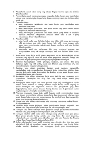 3. Pekerja/buruh adalah setiap orang yang bekerja dengan menerima upah atau imbalan
dalam bentuk lain.
4. Pemberi kerja adalah orang perseorangan, pengusaha, badan hukum, atau badan-badan
lainnya yang mempekerjakan tenaga kerja dengan membayar upah atau imbalan dalam
bentuk lain.
5. Pengusaha adalah :
a. orang perseorangan, persekutuan, atau badan hukum yang menjalankan suatu
perusahaan milik sendiri;
b. orang perseorangan, persekutuan, atau badan hukum yang secara berdiri sendiri
menjalankan perusahaan bukan miliknya;
c. orang perseorangan, persekutuan, atau badan hukum yang berada di Indonesia
mewakili perusahaan sebagaimana dimaksud dalam huruf a dan b yang
berkedudukan di luar wilayah Indonesia.
6. Perusahaan adalah :
a. setiap bentuk usaha yang berbadan hukum atau tidak, milik orang perseorangan,
milik persekutuan, atau milik badan hukum, baik milik swasta maupun milik
negara yang mempekerjakan pekerja/buruh dengan membayar upah atau imbalan
dalam bentuk lain;
b. usaha-usaha sosial dan usaha-usaha lain yang mempunyai pengurus dan
mempekerjakan orang lain dengan membayar upah atau imbalan dalam bentuk
lain.
7. Perencanaan tenaga kerja adalah proses penyusunan rencana ketenagakerjaan secara
sistematis yang dijadikan dasar dan acuan dalam penyusunan kebijakan, strategi, dan
pelaksanaan program pembangunan ketenagakerjaan yang berkesinambungan.
8. Informasi ketenagakerjaan adalah gabungan, rangkaian, dan analisis data yang
berbentuk angka yang telah diolah, naskah dan dokumen yang mempunyai arti, nilai
dan makna tertentu mengenai ketenagakerjaan.
9. Pelatihan kerja adalah keseluruhan kegiatan untuk memberi, memperoleh,
meningkatkan, serta mengembangkan kompetensi kerja, produktivitas, disiplin, sikap,
dan etos kerja pada tingkat keterampilan dan keahlian tertentu sesuai dengan jenjang
dan kualifikasi jabatan atau pekerjaan.
10. Kompetensi kerja adalah kemampuan kerja setiap individu yang mencakup aspek
pengetahuan, keterampilan, dan sikap kerja yang sesuai dengan standar yang
ditetapkan.
11. Pemagangan adalah bagian dari sistem pelatihan kerja yang diselenggarakan secara
terpadu antara pelatihan di lembaga pelatihan dengan bekerja secara langsung di
bawah bimbingan dan pengawasan instruktur atau pekerja/buruh yang lebih
berpengalaman, dalam proses produksi barang dan/atau jasa di perusahaan, dalam
rangka menguasai keterampilan atau keahlian tertentu.
12. Pelayanan penempatan tenaga kerja adalah kegiatan untuk mempertemukan tenaga
kerja dengan pemberi kerja, sehingga tenaga kerja dapat memperoleh pekerjaan yang
sesuai dengan bakat, minat, dan kemampuannya, dan pemberi kerja dapat memperoleh
tenaga kerja yang sesuai dengan kebutuhannya.
13. Tenaga kerja asing adalah warga negara asing pemegang visa dengan maksud bekerja
di wilayah Indonesia.
14. Perjanjian kerja adalah perjanjian antara pekerja/buruh dengan pengusaha atau
pemberi kerja yang memuat syarat syarat kerja, hak, dan kewajiban para pihak.
15. Hubungan kerja adalah hubungan antara pengusaha dengan pekerja/buruh berdasarkan
perjanjian kerja, yang mempunyai unsur pekerjaan, upah, dan perintah.
16. Hubungan industrial adalah suatu sistem hubungan yang terbentuk antara para pelaku
dalam proses produksi barang dan/atau jasa yang terdiri dari unsur pengusaha,
pekerja/buruh, dan pemerintah yang didasarkan pada nilai nilai Pancasila dan Undang
Undang Dasar Negara Republik Indonesia Tahun 1945.
17. Serikat pekerja/serikat buruh adalah organisasi yang dibentuk dari, oleh, dan untuk
pekerja/buruh baik di perusahaan maupun di luar perusahaan, yang bersifat bebas,
terbuka, mandiri, demokratis, dan bertanggung jawab guna memperjuangkan,
 