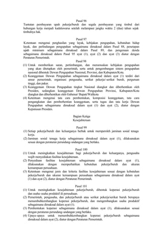 Pasal 96
Tuntutan pembayaran upah pekerja/buruh dan segala pembayaran yang timbul dari
hubungan kerja menjadi kadaluwarsa setelah melampaui jangka waktu 2 (dua) tahun sejak
timbulnya hak.
Pasal 97
Ketentuan mengenai penghasilan yang layak, kebijakan pengupahan, kebutuhan hidup
layak, dan perlindungan pengupahan sebagaimana dimaksud dalam Pasal 88, penetapan
upah minimum sebagaimana dimaksud dalam Pasal 89, dan pengenaan denda
sebagaimana dimaksud dalam Pasal 95 ayat (1), ayat (2) dan ayat (3) diatur dengan
Peraturan Pemerintah.
Pasal 98
(1) Untuk memberikan saran, pertimbangan, dan merumuskan kebijakan pengupahan
yang akan ditetapkan oleh pemerintah, serta untuk pengembangan sistem pengupahan
nasional dibentuk Dewan Pengupahan Nasional, Provinsi, dan Kabupaten/Kota.
(2) Keanggotaan Dewan Pengupahan sebagaimana dimaksud dalam ayat (1) terdiri dari
unsur pemerintah, organisasi pengusaha, serikat pekerja/-serikat buruh, perguruan
tinggi, dan pakar.
(3) Keanggotaan Dewan Pengupahan tingkat Nasional diangkat dan diberhentikan oleh
Presiden, sedangkan keanggotaan Dewan Pengupahan Provinsi, Kabupaten/Kota
diangkat dan diberhentikan oleh Gubenur/ Bupati/Walikota
(4) Ketentuan mengenai tata cara pembentukan, komposisi keanggotaan, tata cara
pengangkatan dan pemberhentian keanggotaan, serta tugas dan tata kerja Dewan
Pengupahan sebagaimana dimaksud dalam ayat (1) dan ayat (2), diatur dengan
Keputusan Presiden.
Bagian Ketiga
Kesejahteraan
Pasal 99
(1) Setiap pekerja/buruh dan keluarganya berhak untuk memperoleh jaminan sosial tenaga
kerja.
(2) Jaminan sosial tenaga kerja sebagaimana dimaksud dalam ayat (1), dilaksanakan
sesuai dengan peraturan perundang-undangan yang berlaku.
Pasal 100
(1) Untuk meningkatkan kesejahteraan bagi pekerja/buruh dan keluarganya, pengusaha
wajib menyediakan fasilitas kesejahteraan.
(2) Penyediaan fasilitas kesejahteraan sebagaimana dimaksud dalam ayat (1),
dilaksanakan dengan memperhatikan kebutuhan pekerja/buruh dan ukuran
kemampuan perusahaan.
(3) Ketentuan mengenai jenis dan kriteria fasilitas kesejahteraan sesuai dengan kebutuhan
pekerja/buruh dan ukuran kemampuan perusahaan sebagaimana dimaksud dalam ayat
(1) dan ayat (2), diatur dengan Peraturan Pemerintah.
Pasal 101
(1) Untuk meningkatkan kesejahteraan pekerja/buruh, dibentuk koperasi pekerja/buruh
dan usaha-usaha produktif di perusahaan.
(2) Pemerintah, pengusaha, dan pekerja/buruh atau serikat pekerja/serikat buruh berupaya
menumbuhkembangkan koperasi pekerja/buruh, dan mengembangkan usaha produktif
sebagaimana dimaksud dalam ayat (1).
(3) Pembentukan koperasi sebagaimana dimaksud dalam ayat (1), dilaksanakan sesuai
dengan peraturan perundang-undangan yang berlaku.
(4) Upaya-upaya untuk menumbuhkembangkan koperasi pekerja/buruh sebagaimana
dimaksud dalam ayat (2), diatur dengan Peraturan Pemerintah.
 