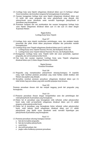 (2) Lembaga kerja sama bipartit sebagaimana dimaksud dalam ayat (1) berfungsi sebagai
forum komunikasi, dan konsultasi mengenai hal ketenagakerjaan di perusahaan.
(3) Susunan keanggotaan lembaga kerja sama bipartit sebagaimana dimaksud dalam ayat
(2) terdiri dari unsur pengusaha dan unsur pekerja/buruh yang ditunjuk oleh
pekerja/buruh secara demokratis untuk mewakili kepentingan pekerja/buruh di
perusahaan yang bersangkutan.
(4) Ketentuan mengenai tata cara pembentukan dan susunan keanggotaan lembaga kerja
sama bipartit sebagaimana dimaksud dalam ayat (1) dan ayat (3) diatur dengan
Keputusan Menteri.
Bagian Kelima
Lembaga Kerja Sama Tripartit
Pasal 107
(1) Lembaga kerja sama tripartit memberikan pertimbangan, saran, dan pendapat kepada
pemerintah dan pihak terkait dalam penyusunan kebijakan dan pemecahan masalah
ketenagakerjaan.
(2) Lembaga Kerja sama Tripartit sebagaimana dimaksud dalam ayat (1), terdiri dari :
a. Lembaga Kerja sama Tripartit Nasional, Provinsi, dan Kabupaten/ Kota; dan
b. Lembaga Kerja sama Tripartit Sektoral Nasional, Provinsi, dan Kabupaten/Kota.
(3) Keanggotaan Lembaga Kerja sama Tripartit terdiri dari unsur pemerintah, organisasi
pengusaha, dan seri-kat pekerja/serikat buruh.
(4) Tata kerja dan susunan organisasi Lembaga Kerja sama Tripartit sebagaimana
dimaksud dalam ayat (1) diatur dengan Peraturan Pemerintah.
Bagian Keenam
Peraturan Perusahaan
Pasal 108
(1) Pengusaha yang mempekerjakan pekerja/buruh sekurang-kurangnya 10 (sepuluh)
orang wajib membuat peraturan perusahaan yang mulai berlaku setelah disahkan oleh
Menteri atau pejabat yang ditunjuk.
(2) Kewajiban membuat peraturan perusahaan sebagaimana dimaksud dalam ayat (1)
tidak berlaku bagi peru-sahaan yang telah memiliki perjanjian kerja bersama.
Pasal 109
Peraturan perusahaan disusun oleh dan menjadi tanggung jawab dari pengusaha yang
bersangkutan.
Pasal 110
(1) Peraturan perusahaan disusun dengan memperhatikan saran dan pertimbangan dari
wakil pekerja/buruh di perusahaan yang bersangkutan.
(2) Dalam hal di perusahaan yang bersangkutan telah terbentuk serikat pekerja/serikat
buruh maka wakil pe-kerja/buruh sebagaimana dimaksud dalam ayat (1) adalah
pengurus serikat pekerja/serikat buruh.
(3) Dalam hal di perusahaan yang bersangkutan belum terbentuk serikat pekerja/serikat
buruh, wakil pekerja/ buruh sebagaimana dimaksud dalam ayat (1) adalah
pekerja/buruh yang dipilih secara demokratis untuk mewakili kepentingan para
pekerja/buruh di perusahaan yang bersangkutan.
Pasal 111
(1) Peraturan perusahaan sekurang-kurangnya memuat :
a. hak dan kewajiban pengusaha;
b. hak dan kewajiban pekerja/buruh;
c. syarat kerja;
d. tata tertib perusahaan; dan
e. jangka waktu berlakunya peraturan perusahaan.
 