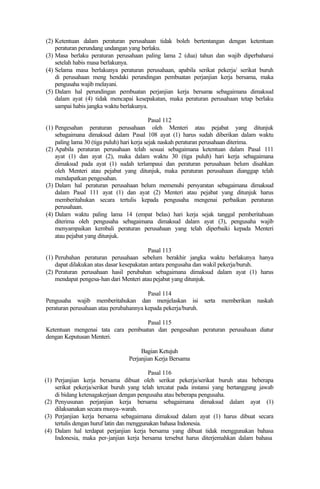 (2) Ketentuan dalam peraturan perusahaan tidak boleh bertentangan dengan ketentuan
peraturan perundang undangan yang berlaku.
(3) Masa berlaku peraturan perusahaan paling lama 2 (dua) tahun dan wajib diperbaharui
setelah habis masa berlakunya.
(4) Selama masa berlakunya peraturan perusahaan, apabila serikat pekerja/ serikat buruh
di perusahaan meng hendaki perundingan pembuatan perjanjian kerja bersama, maka
pengusaha wajib melayani.
(5) Dalam hal perundingan pembuatan perjanjian kerja bersama sebagaimana dimaksud
dalam ayat (4) tidak mencapai kesepakatan, maka peraturan perusahaan tetap berlaku
sampai habis jangka waktu berlakunya.
Pasal 112
(1) Pengesahan peraturan perusahaan oleh Menteri atau pejabat yang ditunjuk
sebagaimana dimaksud dalam Pasal 108 ayat (1) harus sudah diberikan dalam waktu
paling lama 30 (tiga puluh) hari kerja sejak naskah peraturan perusahaan diterima.
(2) Apabila peraturan perusahaan telah sesuai sebagaimana ketentuan dalam Pasal 111
ayat (1) dan ayat (2), maka dalam waktu 30 (tiga puluh) hari kerja sebagaimana
dimaksud pada ayat (1) sudah terlampaui dan peraturan perusahaan belum disahkan
oleh Menteri atau pejabat yang ditunjuk, maka peraturan perusahaan dianggap telah
mendapatkan pengesahan.
(3) Dalam hal peraturan perusahaan belum memenuhi persyaratan sebagaimana dimaksud
dalam Pasal 111 ayat (1) dan ayat (2) Menteri atau pejabat yang ditunjuk harus
memberitahukan secara tertulis kepada pengusaha mengenai perbaikan peraturan
perusahaan.
(4) Dalam waktu paling lama 14 (empat belas) hari kerja sejak tanggal pemberitahuan
diterima oleh pengusaha sebagaimana dimaksud dalam ayat (3), pengusaha wajib
menyampaikan kembali peraturan perusahaan yang telah diperbaiki kepada Menteri
atau pejabat yang ditunjuk.
Pasal 113
(1) Perubahan peraturan perusahaan sebelum berakhir jangka waktu berlakunya hanya
dapat dilakukan atas dasar kesepakatan antara pengusaha dan wakil pekerja/buruh.
(2) Peraturan perusahaan hasil perubahan sebagaimana dimaksud dalam ayat (1) harus
mendapat pengesa-han dari Menteri atau pejabat yang ditunjuk.
Pasal 114
Pengusaha wajib memberitahukan dan menjelaskan isi serta memberikan naskah
peraturan perusahaan atau perubahannya kepada pekerja/buruh.
Pasal 115
Ketentuan mengenai tata cara pembuatan dan pengesahan peraturan perusahaan diatur
dengan Keputusan Menteri.
Bagian Ketujuh
Perjanjian Kerja Bersama
Pasal 116
(1) Perjanjian kerja bersama dibuat oleh serikat pekerja/serikat buruh atau beberapa
serikat pekerja/serikat buruh yang telah tercatat pada instansi yang bertanggung jawab
di bidang ketenagakerjaan dengan pengusaha atau beberapa pengusaha.
(2) Penyusunan perjanjian kerja bersama sebagaimana dimaksud dalam ayat (1)
dilaksanakan secara musya-warah.
(3) Perjanjian kerja bersama sebagaimana dimaksud dalam ayat (1) harus dibuat secara
tertulis dengan huruf latin dan menggunakan bahasa Indonesia.
(4) Dalam hal terdapat perjanjian kerja bersama yang dibuat tidak menggunakan bahasa
Indonesia, maka per-janjian kerja bersama tersebut harus diterjemahkan dalam bahasa
 