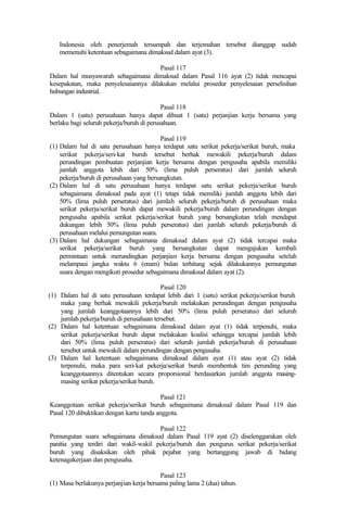 Indonesia oleh penerjemah tersumpah dan terjemahan tersebut dianggap sudah
memenuhi ketentuan sebagaimana dimaksud dalam ayat (3).
Pasal 117
Dalam hal musyawarah sebagaimana dimaksud dalam Pasal 116 ayat (2) tidak mencapai
kesepakatan, maka penyelesaiannya dilakukan melalui prosedur penyelesaian perselisihan
hubungan industrial.
Pasal 118
Dalam 1 (satu) perusahaan hanya dapat dibuat 1 (satu) perjanjian kerja bersama yang
berlaku bagi seluruh pekerja/buruh di perusahaan.
Pasal 119
(1) Dalam hal di satu perusahaan hanya terdapat satu serikat pekerja/serikat buruh, maka
serikat pekerja/seri-kat buruh tersebut berhak mewakili pekerja/buruh dalam
perundingan pembuatan perjanjian kerja bersama dengan pengusaha apabila memiliki
jumlah anggota lebih dari 50% (lima puluh perseratus) dari jumlah seluruh
pekerja/buruh di perusahaan yang bersangkutan.
(2) Dalam hal di satu perusahaan hanya terdapat satu serikat pekerja/serikat buruh
sebagaimana dimaksud pada ayat (1) tetapi tidak memiliki jumlah anggota lebih dari
50% (lima puluh perseratus) dari jumlah seluruh pekerja/buruh di perusahaan maka
serikat pekerja/serikat buruh dapat mewakili pekerja/buruh dalam perundingan dengan
pengusaha apabila serikat pekerja/serikat buruh yang bersangkutan telah mendapat
dukungan lebih 50% (lima puluh perseratus) dari jumlah seluruh pekerja/buruh di
perusahaan melalui pemungutan suara.
(3) Dalam hal dukungan sebagaimana dimaksud dalam ayat (2) tidak tercapai maka
serikat pekerja/serikat buruh yang bersangkutan dapat mengajukan kembali
permintaan untuk merundingkan perjanjian kerja bersama dengan pengusaha setelah
melampaui jangka waktu 6 (enam) bulan terhitung sejak dilakukannya pemungutan
suara dengan mengikuti prosedur sebagaimana dimaksud dalam ayat (2).
Pasal 120
(1) Dalam hal di satu perusahaan terdapat lebih dari 1 (satu) serikat pekerja/serikat buruh
maka yang berhak mewakili pekerja/buruh melakukan perundingan dengan pengusaha
yang jumlah keanggotaannya lebih dari 50% (lima puluh perseratus) dari seluruh
jumlah pekerja/buruh di perusahaan tersebut.
(2) Dalam hal ketentuan sebagaimana dimaksud dalam ayat (1) tidak terpenuhi, maka
serikat pekerja/serikat buruh dapat melakukan koalisi sehingga tercapai jumlah lebih
dari 50% (lima puluh perseratus) dari seluruh jumlah pekerja/buruh di perusahaan
tersebut untuk mewakili dalam perundingan dengan pengusaha.
(3) Dalam hal ketentuan sebagaimana dimaksud dalam ayat (1) atau ayat (2) tidak
terpenuhi, maka para seri-kat pekerja/serikat buruh membentuk tim perunding yang
keanggotaannya ditentukan secara proporsional berdasarkan jumlah anggota masing-
masing serikat pekerja/serikat buruh.
Pasal 121
Keanggotaan serikat pekerja/serikat buruh sebagaimana dimaksud dalam Pasal 119 dan
Pasal 120 dibuktikan dengan kartu tanda anggota.
Pasal 122
Pemungutan suara sebagaimana dimaksud dalam Pasal 119 ayat (2) diselenggarakan oleh
panitia yang terdiri dari wakil-wakil pekerja/buruh dan pengurus serikat pekerja/serikat
buruh yang disaksikan oleh pihak pejabat yang bertanggung jawab di bidang
ketenagakerjaan dan pengusaha.
Pasal 123
(1) Masa berlakunya perjanjian kerja bersama paling lama 2 (dua) tahun.
 