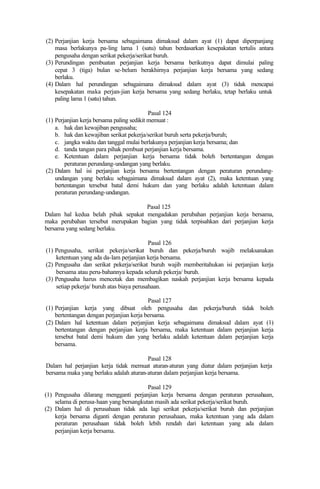 (2) Perjanjian kerja bersama sebagaimana dimaksud dalam ayat (1) dapat diperpanjang
masa berlakunya pa-ling lama 1 (satu) tahun berdasarkan kesepakatan tertulis antara
pengusaha dengan serikat pekerja/serikat buruh.
(3) Perundingan pembuatan perjanjian kerja bersama berikutnya dapat dimulai paling
cepat 3 (tiga) bulan se-belum berakhirnya perjanjian kerja bersama yang sedang
berlaku.
(4) Dalam hal perundingan sebagaimana dimaksud dalam ayat (3) tidak mencapai
kesepakatan maka perjan-jian kerja bersama yang sedang berlaku, tetap berlaku untuk
paling lama 1 (satu) tahun.
Pasal 124
(1) Perjanjian kerja bersama paling sedikit memuat :
a. hak dan kewajiban pengusaha;
b. hak dan kewajiban serikat pekerja/serikat buruh serta pekerja/buruh;
c. jangka waktu dan tanggal mulai berlakunya perjanjian kerja bersama; dan
d. tanda tangan para pihak pembuat perjanjian kerja bersama.
e. Ketentuan dalam perjanjian kerja bersama tidak boleh bertentangan dengan
peraturan perundang-undangan yang berlaku.
(2) Dalam hal isi perjanjian kerja bersama bertentangan dengan peraturan perundang-
undangan yang berlaku sebagaimana dimaksud dalam ayat (2), maka ketentuan yang
bertentangan tersebut batal demi hukum dan yang berlaku adalah ketentuan dalam
peraturan perundang-undangan.
Pasal 125
Dalam hal kedua belah pihak sepakat mengadakan perubahan perjanjian kerja bersama,
maka perubahan tersebut merupakan bagian yang tidak terpisahkan dari perjanjian kerja
bersama yang sedang berlaku.
Pasal 126
(1) Pengusaha, serikat pekerja/serikat buruh dan pekerja/buruh wajib melaksanakan
ketentuan yang ada da-lam perjanjian kerja bersama.
(2) Pengusaha dan serikat pekerja/serikat buruh wajib memberitahukan isi perjanjian kerja
bersama atau peru-bahannya kepada seluruh pekerja/ buruh.
(3) Pengusaha harus mencetak dan membagikan naskah perjanjian kerja bersama kepada
setiap pekerja/ buruh atas biaya perusahaan.
Pasal 127
(1) Perjanjian kerja yang dibuat oleh pengusaha dan pekerja/buruh tidak boleh
bertentangan dengan perjanjian kerja bersama.
(2) Dalam hal ketentuan dalam perjanjian kerja sebagaimana dimaksud dalam ayat (1)
bertentangan dengan perjanjian kerja bersama, maka ketentuan dalam perjanjian kerja
tersebut batal demi hukum dan yang berlaku adalah ketentuan dalam perjanjian kerja
bersama.
Pasal 128
Dalam hal perjanjian kerja tidak memuat aturan-aturan yang diatur dalam perjanjian kerja
bersama maka yang berlaku adalah aturan-aturan dalam perjanjian kerja bersama.
Pasal 129
(1) Pengusaha dilarang mengganti perjanjian kerja bersama dengan peraturan perusahaan,
selama di perusa-haan yang bersangkutan masih ada serikat pekerja/serikat buruh.
(2) Dalam hal di perusahaan tidak ada lagi serikat pekerja/serikat buruh dan perjanjian
kerja bersama diganti dengan peraturan perusahaan, maka ketentuan yang ada dalam
peraturan perusahaan tidak boleh lebih rendah dari ketentuan yang ada dalam
perjanjian kerja bersama.
 