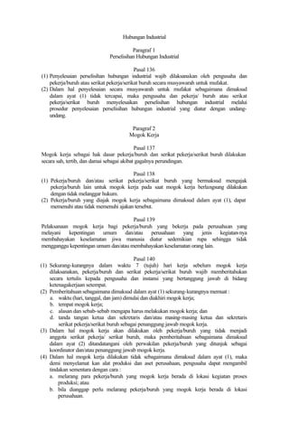 Hubungan Industrial
Paragraf 1
Perselisihan Hubungan Industrial
Pasal 136
(1) Penyelesaian perselisihan hubungan industrial wajib dilaksanakan oleh pengusaha dan
pekerja/buruh atau serikat pekerja/serikat buruh secara musyawarah untuk mufakat.
(2) Dalam hal penyelesaian secara musyawarah untuk mufakat sebagaimana dimaksud
dalam ayat (1) tidak tercapai, maka pengusaha dan pekerja/ buruh atau serikat
pekerja/serikat buruh menyelesaikan perselisihan hubungan industrial melalui
prosedur penyelesaian perselisihan hubungan industrial yang diatur dengan undang-
undang.
Paragraf 2
Mogok Kerja
Pasal 137
Mogok kerja sebagai hak dasar pekerja/buruh dan serikat pekerja/serikat buruh dilakukan
secara sah, tertib, dan damai sebagai akibat gagalnya perundingan.
Pasal 138
(1) Pekerja/buruh dan/atau serikat pekerja/serikat buruh yang bermaksud mengajak
pekerja/buruh lain untuk mogok kerja pada saat mogok kerja berlangsung dilakukan
dengan tidak melanggar hukum.
(2) Pekerja/buruh yang diajak mogok kerja sebagaimana dimaksud dalam ayat (1), dapat
memenuhi atau tidak memenuhi ajakan tersebut.
Pasal 139
Pelaksanaan mogok kerja bagi pekerja/buruh yang bekerja pada perusahaan yang
melayani kepentingan umum dan/atau perusahaan yang jenis kegiatan-nya
membahayakan keselamatan jiwa manusia diatur sedemikian rupa sehingga tidak
mengganggu kepentingan umum dan/atau membahayakan keselamatan orang lain.
Pasal 140
(1) Sekurang-kurangnya dalam waktu 7 (tujuh) hari kerja sebelum mogok kerja
dilaksanakan, pekerja/buruh dan serikat pekerja/serikat buruh wajib memberitahukan
secara tertulis kepada pengusaha dan instansi yang bertanggung jawab di bidang
ketenagakerjaan setempat.
(2) Pemberitahuan sebagaimana dimaksud dalam ayat (1) sekurang-kurangnya memuat :
a. waktu (hari, tanggal, dan jam) dimulai dan diakhiri mogok kerja;
b. tempat mogok kerja;
c. alasan dan sebab-sebab mengapa harus melakukan mogok kerja; dan
d. tanda tangan ketua dan sekretaris dan/atau masing-masing ketua dan sekretaris
serikat pekerja/serikat buruh sebagai penanggung jawab mogok kerja.
(3) Dalam hal mogok kerja akan dilakukan oleh pekerja/buruh yang tidak menjadi
anggota serikat pekerja/ serikat buruh, maka pemberitahuan sebagaimana dimaksud
dalam ayat (2) ditandatangani oleh perwakilan pekerja/buruh yang ditunjuk sebagai
koordinator dan/atau penanggung jawab mogok kerja.
(4) Dalam hal mogok kerja dilakukan tidak sebagaimana dimaksud dalam ayat (1), maka
demi menyelamat kan alat produksi dan aset perusahaan, pengusaha dapat mengambil
tindakan sementara dengan cara :
a. melarang para pekerja/buruh yang mogok kerja berada di lokasi kegiatan proses
produksi; atau
b. bila dianggap perlu melarang pekerja/buruh yang mogok kerja berada di lokasi
perusahaan.
 