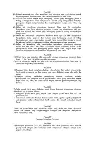 Pasal 141
(1) Instansi pemerintah dan pihak perusahaan yang menerima surat pemberitahuan mogok
kerja sebagaimana dimaksud dalam Pasal 140 wajib memberikan tanda terima.
(2) Sebelum dan selama mogok kerja berlangsung, instansi yang bertanggung jawab di
bidang ketenagakerjaan wajib menyelesaikan masalah yang menyebabkan timbulnya
pemogokan dengan mempertemukan dan merundingkannya dengan para pihak yang
berselisih.
(3) Dalam hal perundingan sebagaimana dimaksud dalam ayat (2) menghasilkan
kesepakatan, maka harus dibuatkan perjanjian bersama yang ditandatangani oleh para
pihak dan pegawai dari instansi yang bertanggung jawab di bidang ketenagakerjaan
sebagai saksi.
(4) Dalam hal perundingan sebagaimana dimaksud dalam ayat (2) tidak menghasilkan
kesepakatan, maka pegawai dari instansi yang bertanggung jawab di bidang
ketenagakerjaan segera menyerahkan masalah yang menyebabkan terjadinya mogok
kerja kepada lembaga penyelesaian perselisihan hubungan industrial yang berwenang.
(5) Dalam hal perundingan tidak menghasilkan kesepakatan sebagaimana dimaksud
dalam ayat (4), maka atas dasar perundingan antara pengusaha dengan serikat
pekerja/serikat buruh atau penanggung jawab mogok kerja, mogok kerja dapat
diteruskan atau dihentikan untuk sementara atau dihentikan sama sekali.
Pasal 142
(1) Mogok kerja yang dilakukan tidak memenuhi ketentuan sebagaimana dimaksud dalam
Pasal 139 dan Pa-sal 140 adalah mogok kerja tidak sah.
(2) Akibat hukum dari mogok kerja yang tidak sah sebagaimana dimaksud dalam ayat (1)
akan diatur dengan Keputusan Menteri.
Pasal 143
(1) Siapapun tidak dapat menghalang-halangi pekerja/buruh dan serikat pekerja/serikat
buruh untuk mengguna kan hak mogok kerja yang dilakukan secara sah, tertib, dan
damai.
(2) Siapapun dilarang melakukan penangkapan dan/atau penahanan terhadap
pekerja/buruh dan pengurus serikat pekerja/serikat buruh yang melakukan mogok
kerja secara sah, tertib, dan damai sesuai dengan peraturan perundang-undangan yang
berlaku.
Pasal 144
Terhadap mogok kerja yang dilakukan sesuai dengan ketentuan sebagaimana dimaksud
dalam Pasal 140, pengusaha dilarang :
a. mengganti pekerja/buruh yang mogok kerja dengan pekerja/buruh lain dari luar
perusahaan; atau
b. memberikan sanksi atau tindakan balasan dalam bentuk apapun kepada pekerja/buruh
dan pengurus serikat pekerja/serikat buruh selama dan sesudah melakukan mogok
kerja.
Pasal 145
Dalam hal pekerja/buruh yang melakukan mogok kerja secara sah dalam melakukan
tuntutan hak normatif yang sungguh-sungguh dilanggar oleh pengusaha, pekerja/buruh
berhak mendapatkan upah.
Paragraf 3
Penutupan Perusahaan (lock-out)
Pasal 146
(1) Penutupan perusahaan (lock out) merupakan hak dasar pengusaha untuk menolak
pekerja/buruh sebagian atau seluruhnya untuk menjalankan pekerjaan sebagai akibat
gagalnya perundingan.
 