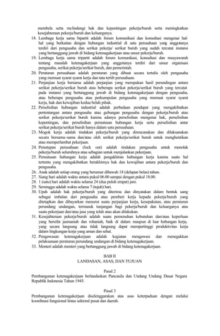 membela serta melindungi hak dan kepentingan pekerja/buruh serta meningkatkan
kesejahteraan pekerja/buruh dan keluarganya.
18. Lembaga kerja sama bipartit adalah forum komunikasi dan konsultasi mengenai hal-
hal yang berkaitan dengan hubungan industrial di satu perusahaan yang anggotanya
terdiri dari pengusaha dan serikat pekerja/ serikat buruh yang sudah tercatat instansi
yang bertanggung jawab di bidang ketenagakerjaan atau unsur pekerja/buruh.
19. Lembaga kerja sama tripartit adalah forum komunikasi, konsultasi dan musyawarah
tentang masalah ketenagakerjaan yang anggotanya terdiri dari unsur organisasi
pengusaha, serikat pekerja/serikat buruh, dan pemerintah.
20. Peraturan perusahaan adalah peraturan yang dibuat secara tertulis oleh pengusaha
yang memuat syarat syarat kerja dan tata tertib perusahaan.
21. Perjanjian kerja bersama adalah perjanjian yang merupakan hasil perundingan antara
serikat pekerja/serikat buruh atau beberapa serikat pekerja/serikat buruh yang tercatat
pada instansi yang bertanggung jawab di bidang ketenagakerjaan dengan pengusaha,
atau beberapa pengusaha atau perkumpulan pengusaha yang memuat syarat syarat
kerja, hak dan kewajiban kedua belah pihak.
22. Perselisihan hubungan industrial adalah perbedaan pendapat yang mengakibatkan
pertentangan antara pengusaha atau gabungan pengusaha dengan pekerja/buruh atau
serikat pekerja/serikat buruh karena adanya perselisihan mengenai hak, perselisihan
kepentingan, dan perselisihan pemutusan hubungan kerja serta perselisihan antar
serikat pekerja/serikat buruh hanya dalam satu perusahaan.
23. Mogok kerja adalah tindakan pekerja/buruh yang direncanakan dan dilaksanakan
secara bersama-sama dan/atau oleh serikat pekerja/serikat buruh untuk menghentikan
atau memperlambat pekerjaan.
24. Penutupan perusahaan (lock out) adalah tindakan pengusaha untuk menolak
pekerja/buruh seluruhnya atau sebagian untuk menjalankan pekerjaan.
25. Pemutusan hubungan kerja adalah pengakhiran hubungan kerja karena suatu hal
tertentu yang mengakibatkan berakhirnya hak dan kewajiban antara pekerja/buruh dan
pengusaha.
26. Anak adalah setiap orang yang berumur dibawah 18 (delapan belas) tahun.
27. Siang hari adalah waktu antara pukul 06.00 sampai dengan pukul 18.00.
28. 1 (satu) hari adalah waktu selama 24 (dua puluh empat) jam.
29. Seminggu adalah waktu selama 7 (tujuh) hari.
30. Upah adalah hak pekerja/buruh yang diterima dan dinyatakan dalam bentuk uang
sebagai imbalan dari pengusaha atau pemberi kerja kepada pekerja/buruh yang
ditetapkan dan dibayarkan menurut suatu perjanjian kerja, kesepakatan, atau peraturan
perundang undangan, termasuk tunjangan bagi pekerja/buruh dan keluarganya atas
suatu pekerjaan dan/atau jasa yang telah atau akan dilakukan.
31. Kesejahteraan pekerja/buruh adalah suatu pemenuhan kebutuhan dan/atau keperluan
yang bersifat jasmaniah dan rohaniah, baik di dalam maupun di luar hubungan kerja,
yang secara langsung atau tidak langsung dapat mempertinggi produktivitas kerja
dalam lingkungan kerja yang aman dan sehat.
32. Pengawasan ketenagakerjaan adalah kegiatan mengawasi dan menegakkan
pelaksanaan peraturan perundang undangan di bidang ketenagakerjaan.
33. Menteri adalah menteri yang bertanggung jawab di bidang ketenagakerjaan.
BAB II
LANDASAN, ASAS, DAN TUJUAN
Pasal 2
Pembangunan ketenagakerjaan berlandaskan Pancasila dan Undang Undang Dasar Negara
Republik Indonesia Tahun 1945.
Pasal 3
Pembangunan ketenagakerjaan diselenggarakan atas asas keterpaduan dengan melalui
koordinasi fungsional lintas sektoral pusat dan daerah.
 
