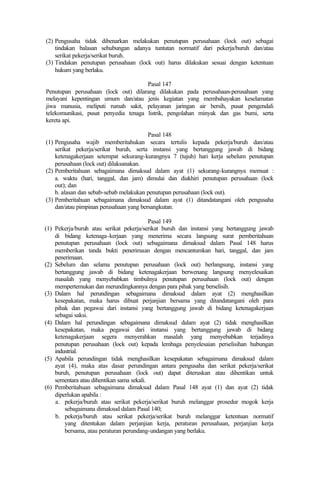 (2) Pengusaha tidak dibenarkan melakukan penutupan perusahaan (lock out) sebagai
tindakan balasan sehubungan adanya tuntutan normatif dari pekerja/buruh dan/atau
serikat pekerja/serikat buruh.
(3) Tindakan penutupan perusahaan (lock out) harus dilakukan sesuai dengan ketentuan
hukum yang berlaku.
Pasal 147
Penutupan perusahaan (lock out) dilarang dilakukan pada perusahaan-perusahaan yang
melayani kepentingan umum dan/atau jenis kegiatan yang membahayakan keselamatan
jiwa manusia, meliputi rumah sakit, pelayanan jaringan air bersih, pusat pengendali
telekomunikasi, pusat penyedia tenaga listrik, pengolahan minyak dan gas bumi, serta
kereta api.
Pasal 148
(1) Pengusaha wajib memberitahukan secara tertulis kepada pekerja/buruh dan/atau
serikat pekerja/serikat buruh, serta instansi yang bertanggung jawab di bidang
ketenagakerjaan setempat sekurang-kurangnya 7 (tujuh) hari kerja sebelum penutupan
perusahaan (lock out) dilaksanakan.
(2) Pemberitahuan sebagaimana dimaksud dalam ayat (1) sekurang-kurangnya memuat :
a. waktu (hari, tanggal, dan jam) dimulai dan diakhiri penutupan perusahaan (lock
out); dan
b. alasan dan sebab-sebab melakukan penutupan perusahaan (lock out).
(3) Pemberitahuan sebagaimana dimaksud dalam ayat (1) ditandatangani oleh pengusaha
dan/atau pimpinan perusahaan yang bersangkutan.
Pasal 149
(1) Pekerja/buruh atau serikat pekerja/serikat buruh dan instansi yang bertanggung jawab
di bidang ketenaga-kerjaan yang menerima secara langsung surat pemberitahuan
penutupan perusahaan (lock out) sebagaimana dimaksud dalam Pasal 148 harus
memberikan tanda bukti penerimaan dengan mencantumkan hari, tanggal, dan jam
penerimaan.
(2) Sebelum dan selama penutupan perusahaan (lock out) berlangsung, instansi yang
bertanggung jawab di bidang ketenagakerjaan berwenang langsung menyelesaikan
masalah yang menyebabkan timbulnya penutupan perusahaan (lock out) dengan
mempertemukan dan merundingkannya dengan para pihak yang berselisih.
(3) Dalam hal perundingan sebagaimana dimaksud dalam ayat (2) menghasilkan
kesepakatan, maka harus dibuat perjanjian bersama yang ditandatangani oleh para
pihak dan pegawai dari instansi yang bertanggung jawab di bidang ketenagakerjaan
sebagai saksi.
(4) Dalam hal perundingan sebagaimana dimaksud dalam ayat (2) tidak menghasilkan
kesepakatan, maka pegawai dari instansi yang bertanggung jawab di bidang
ketenagakerjaan segera menyerahkan masalah yang menyebabkan terjadinya
penutupan perusahaan (lock out) kepada lembaga penyelesaian perselisihan hubungan
industrial.
(5) Apabila perundingan tidak menghasilkan kesepakatan sebagaimana dimaksud dalam
ayat (4), maka atas dasar perundingan antara pengusaha dan serikat pekerja/serikat
buruh, penutupan perusahaan (lock out) dapat diteruskan atau dihentikan untuk
sementara atau dihentikan sama sekali.
(6) Pemberitahuan sebagaimana dimaksud dalam Pasal 148 ayat (1) dan ayat (2) tidak
diperlukan apabila :
a. pekerja/buruh atau serikat pekerja/serikat buruh melanggar prosedur mogok kerja
sebagaimana dimaksud dalam Pasal 140;
b. pekerja/buruh atau serikat pekerja/serikat buruh melanggar ketentuan normatif
yang ditentukan dalam perjanjian kerja, peraturan perusahaan, perjanjian kerja
bersama, atau peraturan perundang-undangan yang berlaku.
 