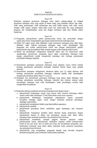 BAB XII
PEMUTUSAN HUBUNGAN KERJA
Pasal 150
Ketentuan mengenai pemutusan hubungan kerja dalam undang-undang ini meliputi
pemutusan hubungan kerja yang terjadi di badan usaha yang berbadan hukum atau tidak,
milik orang perseorangan, milik persekutuan atau milik badan hukum, baik milik swasta
maupun milik negara, maupun usaha-usaha sosial dan usaha-usaha lain yang mempunyai
pengurus dan mempekerjakan orang lain dengan membayar upah atau imbalan dalam
bentuk lain.
Pasal 151
(1) Pengusaha, pekerja/buruh, serikat pekerja/serikat buruh, dan pemerintah, dengan
segala upaya harus mengusahakan agar jangan terjadi pemutusan hubungan kerja.
(2) Dalam hal segala upaya telah dilakukan, tetapi pemutusan hubungan kerja tidak dapat
dihindari, maka maksud pemutusan hubungan kerja wajib dirundingkan oleh
pengusaha dan serikat pekerja/serikat buruh atau dengan pekerja/buruh apabila
pekerja/buruh yang bersangkutan tidak menjadi anggota serikat pekerja/serikat buruh.
(3) Dalam hal perundingan sebagaimana dimaksud dalam ayat (2) benar-benar tidak
menghasilkan persetu-juan, pengusaha hanya dapat memutuskan hubungan kerja
dengan pekerja/buruh setelah memperoleh penetapan dari lembaga penyelesaian
perselisihan hubungan industrial.
Pasal 152
(1) Permohonan penetapan pemutusan hubungan kerja diajukan secara tertulis kepada
lembaga penyelesaian perselisihan hubungan industrial disertai alasan yang menjadi
dasarnya.
(2) Permohonan penetapan sebagaimana dimaksud dalam ayat (1) dapat diterima oleh
lembaga penyelesaian perselisihan hubungan industrial apabila telah dirundangkan
sebagaimana dimaksud dalam Pasal 151 ayat (2).
(3) Penetapan atas permohonan pemutusan hubungan kerja hanya dapat diberikan oleh
lembaga penyelesaian perselisihan hubungan industrial jika ternyata maksud untuk
memutuskan hubungan kerja telah dirundingkan, tetapi perundingan tersebut tidak
menghasilkan kesepakatan.
Pasal 153
(1) Pengusaha dilarang melakukan pemutusan hubungan kerja dengan alasan :
a. pekerja/buruh berhalangan masuk kerja karena sakit menurut keterangan dokter
selama waktu tidak melampaui 12 (dua belas) bulan secara terus-menerus;
b. pekerja/buruh berhalangan menjalankan pekerjaannya karena memenuhi
kewajiban terhadap negara sesuai dengan ketentuan peraturan perundang-
undangan yang berlaku;
c. pekerja/buruh menjalankan ibadah yang diperintahkan agamanya;
d. pekerja/buruh menikah;
e. pekerja/buruh perempuan hamil, melahirkan, gugur kandungan, atau menyusui
bayinya;
f. pekerja/buruh mempunyai pertalian darah dan/atau ikatan perkawinan dengan
pekerja/buruh lainnya di dalam satu perusahaan, kecuali telah diatur dalam
perjanjian kerja, peraturan perusahan, atau perjanjian kerja bersama;
g. pekerja/buruh mendirikan, menjadi anggota dan/atau pengurus serikat
pekerja/serikat buruh, pekerja/buruh melakukan kegiatan serikat pekerja/serikat
buruh di luar jam kerja, atau di dalam jam kerja atas kesepakatan pengusaha, atau
berdasarkan ketentuan yang diatur dalam perjanjian kerja, peraturan perusahaan,
atau perjanjian kerja bersama;
h. pekerja/buruh yang mengadukan pengusaha kepada yang berwajib mengenai
perbuatan pengusaha yang melakukan tindak pidana kejahatan;
 