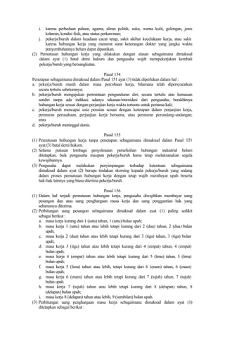 i. karena perbedaan paham, agama, aliran politik, suku, warna kulit, golongan, jenis
kelamin, kondisi fisik, atau status perkawinan;
j. pekerja/buruh dalam keadaan cacat tetap, sakit akibat kecelakaan kerja, atau sakit
karena hubungan kerja yang menurut surat keterangan dokter yang jangka waktu
penyembuhannya belum dapat dipastikan.
(2) Pemutusan hubungan kerja yang dilakukan dengan alasan sebagaimana dimaksud
dalam ayat (1) batal demi hukum dan pengusaha wajib mempekerjakan kembali
pekerja/buruh yang bersangkutan.
Pasal 154
Penetapan sebagaimana dimaksud dalam Pasal 151 ayat (3) tidak diperlukan dalam hal :
a. pekerja/buruh masih dalam masa percobaan kerja, bilamana telah dipersyaratkan
secara tertulis sebelumnya;
b. pekerja/buruh mengajukan permintaan pengunduran diri, secara tertulis atas kemauan
sendiri tanpa ada indikasi adanya tekanan/intimidasi dari pengusaha, berakhirnya
hubungan kerja sesuai dengan perjanjian kerja waktu tertentu untuk pertama kali;
c. pekerja/buruh mencapai usia pensiun sesuai dengan ketetapan dalam perjanjian kerja,
peraturan perusahaan, perjanjian kerja bersama, atau peraturan perundang-undangan;
atau
d. pekerja/buruh meninggal dunia.
Pasal 155
(1) Pemutusan hubungan kerja tanpa penetapan sebagaimana dimaksud dalam Pasal 151
ayat (3) batal demi hukum.
(2) Selama putusan lembaga penyelesaian perselisihan hubungan industrial belum
ditetapkan, baik pengusaha maupun pekerja/buruh harus tetap melaksanakan segala
kewajibannya.
(3) Pengusaha dapat melakukan penyimpangan terhadap ketentuan sebagaimana
dimaksud dalam ayat (2) berupa tindakan skorsing kepada pekerja/buruh yang sedang
dalam proses pemutusan hubungan kerja dengan tetap wajib membayar upah beserta
hak-hak lainnya yang biasa diterima pekerja/buruh.
Pasal 156
(1) Dalam hal terjadi pemutusan hubungan kerja, pengusaha diwajibkan membayar uang
pesangon dan atau uang penghargaan masa kerja dan uang penggantian hak yang
seharusnya diterima.
(2) Perhitungan uang pesangon sebagaimana dimaksud dalam ayat (1) paling sedikit
sebagai berikut :
a. masa kerja kurang dari 1 (satu) tahun, 1 (satu) bulan upah;
b. masa kerja 1 (satu) tahun atau lebih tetapi kurang dari 2 (dua) tahun, 2 (dua) bulan
upah;
c. masa kerja 2 (dua) tahun atau lebih tetapi kurang dari 3 (tiga) tahun, 3 (tiga) bulan
upah;
d. masa kerja 3 (tiga) tahun atau lebih tetapi kurang dari 4 (empat) tahun, 4 (empat)
bulan upah;
e. masa kerja 4 (empat) tahun atau lebih tetapi kurang dari 5 (lima) tahun, 5 (lima)
bulan upah;
f. masa kerja 5 (lima) tahun atau lebih, tetapi kurang dari 6 (enam) tahun, 6 (enam)
bulan upah;
g. masa kerja 6 (enam) tahun atau lebih tetapi kurang dari 7 (tujuh) tahun, 7 (tujuh)
bulan upah.
h. masa kerja 7 (tujuh) tahun atau lebih tetapi kurang dari 8 (delapan) tahun, 8
(delapan) bulan upah;
i. masa kerja 8 (delapan) tahun atau lebih, 9 (sembilan) bulan upah.
(3) Perhitungan uang penghargaan masa kerja sebagaimana dimaksud dalam ayat (1)
ditetapkan sebagai berikut :
 