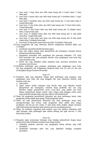 a. masa kerja 3 (tiga) tahun atau lebih tetapi kurang dari 6 (enam) tahun, 2 (dua)
bulan upah;
b. masa kerja 6 (enam) tahun atau lebih tetapi kurang dari 9 (sembilan) tahun, 3 (tiga)
bulan upah;
c. masa kerja 9 (sembilan) tahun atau lebih tetapi kurang dari 12 (dua belas) tahun, 4
(empat) bulan upah;
d. masa kerja 12 (dua belas) tahun atau lebih tetapi kurang dari 15 (lima belas) tahun,
5 (lima) bulan upah;
e. masa kerja 15 (lima belas) tahun atau lebih tetapi kurang dari 18 (delapan belas)
tahun, 6 (enam) bulan upah;
f. masa kerja 18 (delapan belas) tahun atau lebih tetapi kurang dari 21 (dua puluh
satu) tahun, 7 (tujuh) bulan upah;
g. masa kerja 21 (dua puluh satu) tahun atau lebih tetapi kurang dari 24 (dua puluh
empat) tahun, 8 (delapan) bulan upah;
h. masa kerja 24 (dua puluh empat) tahun atau lebih, 10 (sepuluh ) bulan upah.
(4) Uang penggantian hak yang seharusnya diterima sebagaimana dimaksud dalam ayat
(1) meliputi :
a. cuti tahunan yang belum diambil dan belum gugur;
b. biaya atau ongkos pulang untuk pekerja/buruh dan keluarganya ketempat dimana
pekerja/buruh diterima bekerja;
c. penggantian perumahan serta pengobatan dan perawatan ditetapkan 15% (lima
belas perseratus) dari uang pesangon dan/atau uang penghargaan masa kerja bagi
yang memenuhi syarat;
d. hal-hal lain yang ditetapkan dalam perjanjian kerja, peraturan perusahaan atau
perjanjian kerja bersama.
(5) Perubahan perhitungan uang pesangon, perhitungan uang penghargaan masa kerja,
dan uang penggantian hak sebagaimana dimaksud dalam ayat (2), ayat (3), dan ayat
(4) ditetapkan dengan Peraturan Pemerintah.
Pasal 157
(1) Komponen upah yang digunakan sebagai dasar perhitungan uang pesangon, uang
penghargaan masa kerja, dan uang pengganti hak yang seharusnya diterima yang
tertunda, terdiri atas :
a. upah pokok;
b. segala macam bentuk tunjangan yang bersifat tetap yang diberikan kepada
pekerja/buruh dan keluarganya, termasuk harga pembelian dari catu yang
diberikan kepada pekerja/buruh secara cuma-cuma, yang apabila catu harus
dibayar pekerja/buruh dengan subsidi, maka sebagai upah dianggap selisih antara
harga pembelian dengan harga yang harus dibayar oleh pekerja/buruh.
(2) Dalam hal penghasilan pekerja/buruh dibayarkan atas dasar perhitungan harian, maka
penghasilan sebulan adalah sama dengan 30 kali penghasilan sehari.
(3) Dalam hal upah pekerja/buruh dibayarkan atas dasar perhitungan satuan hasil,
potongan/borongan atau komisi, maka penghasilan sehari adalah sama dengan
pendapatan rata-rata per hari selama 12 (dua belas) bulan terakhir, dengan ketentuan
tidak boleh kurang dari ketentuan upah minimum provinsi atau kabupaten/kota.
(4) Dalam hal pekerjaan tergantung pada keadaan cuaca dan upahnya didasarkan pada
upah borongan, maka perhitungan upah sebulan dihitung dari upah rata-rata 12 (dua
belas) bulan terakhir.
Pasal 158
(1) Pengusaha dapat memutuskan hubungan kerja terhadap pekerja/buruh dengan alasan
pekerja/buruh telah melakukan kesalahan berat sebagai berikut :
a. melakukan penipuan, pencurian, atau penggelapan barang dan/atau uang milik
perusahaan;
b. memberikan keterangan palsu atau yang dipalsukan sehingga merugikan
perusahaan;
 