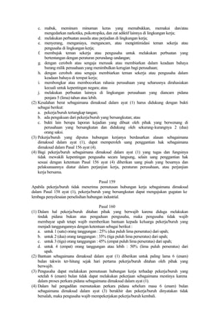 c. mabuk, meminum minuman keras yang memabukkan, memakai dan/atau
mengedarkan narkotika, psikotropika, dan zat adiktif lainnya di lingkungan kerja;
d. melakukan perbuatan asusila atau perjudian di lingkungan kerja;
e. menyerang, menganiaya, mengancam, atau mengintimidasi teman sekerja atau
pengusaha di lingkungan kerja;
f. membujuk teman sekerja atau pengusaha untuk melakukan perbuatan yang
bertentangan dengan peraturan perundang-undangan;
g. dengan ceroboh atau sengaja merusak atau membiarkan dalam keadaan bahaya
barang milik perusahaan yang menimbulkan kerugian bagi perusahaan;
h. dengan ceroboh atau sengaja membiarkan teman sekerja atau pengusaha dalam
keadaan bahaya di tempat kerja;
i. membongkar atau membocorkan rahasia perusahaan yang seharusnya dirahasiakan
kecuali untuk kepentingan negara; atau
j. melakukan perbuatan lainnya di lingkungan perusahaan yang diancam pidana
penjara 5 (lima) tahun atau lebih.
(2) Kesalahan berat sebagaimana dimaksud dalam ayat (1) harus didukung dengan bukti
sebagai berikut:
a. pekerja/buruh tertangkap tangan;
b. ada pengakuan dari pekerja/buruh yang bersangkutan; atau
c. bukti lain berupa laporan kejadian yang dibuat oleh pihak yang berwenang di
perusahaan yang bersangkutan dan didukung oleh sekurang-kurangnya 2 (dua)
orang saksi.
(3) Pekerja/buruh yang diputus hubungan kerjanya berdasarkan alasan sebagaimana
dimaksud dalam ayat (1), dapat memperoleh uang penggantian hak sebagaimana
dimaksud dalam Pasal 156 ayat (4).
(4) Bagi pekerja/buruh sebagaimana dimaksud dalam ayat (1) yang tugas dan fungsinya
tidak mewakili kepentingan pengusaha secara langsung, selain uang penggantian hak
sesuai dengan ketentuan Pasal 156 ayat (4) diberikan uang pisah yang besarnya dan
pelaksanaannya diatur dalam perjanjian kerja, peraturan perusahaan, atau perjanjian
kerja bersama.
Pasal 159
Apabila pekerja/buruh tidak menerima pemutusan hubungan kerja sebagaimana dimaksud
dalam Pasal 158 ayat (1), pekerja/buruh yang bersangkutan dapat mengajukan gugatan ke
lembaga penyelesaian perselisihan hubungan industrial.
Pasal 160
(1) Dalam hal pekerja/buruh ditahan pihak yang berwajib karena diduga melakukan
tindak pidana bukan atas pengaduan pengusaha, maka pengusaha tidak wajib
membayar upah tetapi wajib memberikan bantuan kepada keluarga pekerja/buruh yang
menjadi tanggungannya dengan ketentuan sebagai berikut :
a. untuk 1 (satu) orang tanggungan : 25% (dua puluh lima perseratus) dari upah;
b. untuk 2 (dua) orang tanggungan : 35% (tiga puluh lima perseratus) dari upah;
c. untuk 3 (tiga) orang tanggungan : 45% (empat puluh lima perseratus) dari upah;
d. untuk 4 (empat) orang tanggungan atau lebih : 50% (lima puluh perseratus) dari
upah.
(2) Bantuan sebagaimana dimaksud dalam ayat (1) diberikan untuk paling lama 6 (enam)
bulan takwin ter-hitung sejak hari pertama pekerja/buruh ditahan oleh pihak yang
berwajib.
(3) Pengusaha dapat melakukan pemutusan hubungan kerja terhadap pekerja/buruh yang
setelah 6 (enam) bulan tidak dapat melakukan pekerjaan sebagaimana mestinya karena
dalam proses perkara pidana sebagaimana dimaksud dalam ayat (1).
(4) Dalam hal pengadilan memutuskan perkara pidana sebelum masa 6 (enam) bulan
sebagaimana dimaksud dalam ayat (3) berakhir dan pekerja/buruh dinyatakan tidak
bersalah, maka pengusaha wajib mempekerjakan pekerja/buruh kembali.
 