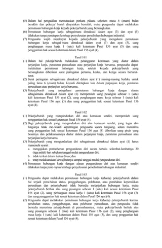 (5) Dalam hal pengadilan memutuskan perkara pidana sebelum masa 6 (enam) bulan
berakhir dan pekerja/ buruh dinyatakan bersalah, maka pengusaha dapat melakukan
pemutusan hubungan kerja kepada pekerja/buruh yang bersangkutan.
(6) Pemutusan hubungan kerja sebagaimana dimaksud dalam ayat (3) dan ayat (5)
dilakukan tanpa penetapan lembaga penyelesaian perselisihan hubungan industrial.
(7) Pengusaha wajib membayar kepada pekerja/buruh yang mengalami pemutusan
hubungan kerja sebagai-mana dimaksud dalam ayat (3) dan ayat (5), uang
penghargaan masa kerja 1 (satu) kali ketentuan Pasal 156 ayat (3) dan uang
penggantian hak sesuai ketentuan dalam Pasal 156 ayat (4).
Pasal 161
(1) Dalam hal pekerja/buruh melakukan pelanggaran ketentuan yang diatur dalam
perjanjian kerja, peraturan perusahaan atau perjanjian kerja bersama, pengusaha dapat
melakukan pemutusan hubungan kerja, setelah kepada pekerja/buruh yang
bersangkutan diberikan surat peringatan pertama, kedua, dan ketiga secara berturut-
turut.
(2) Surat peringatan sebagaimana dimaksud dalam ayat (1) masing-masing berlaku untuk
paling lama 6 (enam) bulan, kecuali ditetapkan lain dalam perjanjian kerja, peraturan
perusahaan atau perjanjian kerja bersama.
(3) Pekerja/buruh yang mengalami pemutusan hubungan kerja dengan alasan
sebagaimana dimaksud dalam ayat (1) memperoleh uang pesangon sebesar 1 (satu)
kali ketentuan Pasal 156 ayat (2), uang penghargaan masa kerja sebesar 1 (satu) kali
ketentuan Pasal 156 ayat (3) dan uang penggantian hak sesuai ketentuan Pasal 156
ayat (4).
Pasal 162
(1) Pekerja/buruh yang mengundurkan diri atas kemauan sendiri, memperoleh uang
penggantian hak sesuai ketentuan Pasal 156 ayat (4).
(2) Bagi pekerja/buruh yang mengundurkan diri atas kemauan sendiri, yang tugas dan
fungsinya tidak me-wakili kepentingan pengusaha secara langsung, selain menerima
uang penggantian hak sesuai ketentuan Pasal 156 ayat (4) diberikan uang pisah yang
besarnya dan pelaksanaannya diatur dalam perjanjian kerja, peraturan perusahaan atau
perjanjian kerja bersama.
(3) Pekerja/buruh yang mengundurkan diri sebagaimana dimaksud dalam ayat (1) harus
memenuhi syarat :
a. mengajukan permohonan pengunduran diri secara tertulis selambat-lambatnya 30
(tiga puluh) hari sebelum tanggal mulai pengunduran diri;
b. tidak terikat dalam ikatan dinas; dan
c. tetap melaksanakan kewajibannya sampai tanggal mulai pengunduran diri.
(4) Pemutusan hubungan kerja dengan alasan pengunduran diri atas kemauan sendiri
dilakukan tanpa pene-tapan lembaga penyelesaian perselisihan hubungan industrial.
Pasal 163
(1) Pengusaha dapat melakukan pemutusan hubungan kerja terhadap pekerja/buruh dalam
hal terjadi peru-bahan status, penggabungan, peleburan, atau perubahan kepemilikan
perusahaan dan pekerja/buruh tidak bersedia melanjutkan hubungan kerja, maka
pekerja/buruh berhak atas uang pesangon sebesar 1 (satu) kali sesuai ketentuan Pasal
156 ayat (2), uang perhargaan masa kerja 1 (satu) kali ketentuan Pasal 156 ayat (3)
dan uang penggantian hak sesuai ketentuan dalam Pasal 156 ayat (4).
(2) Pengusaha dapat melakukan pemutusan hubungan kerja terhadap pekerja/buruh karena
perubahan status, penggabungan, atau peleburan perusahaan, dan pengusaha tidak
bersedia menerima pekerja/buruh di perusahaannya, maka pekerja/buruh berhak atas
uang pesangon sebesar 2 (dua) kali ketentuan Pasal 156 ayat (2), uang penghargaan
masa kerja 1 (satu) kali ketentuan dalam Pasal 156 ayat (3), dan uang penggantian hak
sesuai ketentuan dalam Pasal 156 ayat (4).
 