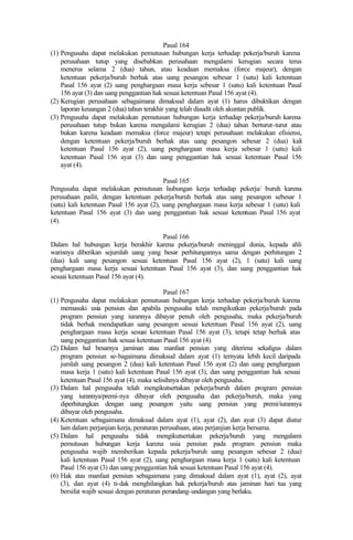 Pasal 164
(1) Pengusaha dapat melakukan pemutusan hubungan kerja terhadap pekerja/buruh karena
perusahaan tutup yang disebabkan perusahaan mengalami kerugian secara terus
menerus selama 2 (dua) tahun, atau keadaan memaksa (force majeur), dengan
ketentuan pekerja/buruh berhak atas uang pesangon sebesar 1 (satu) kali ketentuan
Pasal 156 ayat (2) uang penghargaan masa kerja sebesar 1 (satu) kali ketentuan Pasal
156 ayat (3) dan uang penggantian hak sesuai ketentuan Pasal 156 ayat (4).
(2) Kerugian perusahaan sebagaimana dimaksud dalam ayat (1) harus dibuktikan dengan
laporan keuangan 2 (dua) tahun terakhir yang telah diaudit oleh akuntan publik.
(3) Pengusaha dapat melakukan pemutusan hubungan kerja terhadap pekerja/buruh karena
perusahaan tutup bukan karena mengalami kerugian 2 (dua) tahun berturut-turut atau
bukan karena keadaan memaksa (force majeur) tetapi perusahaan melakukan efisiensi,
dengan ketentuan pekerja/buruh berhak atas uang pesangon sebesar 2 (dua) kali
ketentuan Pasal 156 ayat (2), uang penghargaan masa kerja sebesar 1 (satu) kali
ketentuan Pasal 156 ayat (3) dan uang penggantian hak sesuai ketentuan Pasal 156
ayat (4).
Pasal 165
Pengusaha dapat melakukan pemutusan hubungan kerja terhadap pekerja/ buruh karena
perusahaan pailit, dengan ketentuan pekerja/buruh berhak atas uang pesangon sebesar 1
(satu) kali ketentuan Pasal 156 ayat (2), uang penghargaan masa kerja sebesar 1 (satu) kali
ketentuan Pasal 156 ayat (3) dan uang penggantian hak sesuai ketentuan Pasal 156 ayat
(4).
Pasal 166
Dalam hal hubungan kerja berakhir karena pekerja/buruh meninggal dunia, kepada ahli
warisnya diberikan sejumlah uang yang besar perhitungannya sama dengan perhitungan 2
(dua) kali uang pesangon sesuai ketentuan Pasal 156 ayat (2), 1 (satu) kali uang
penghargaan masa kerja sesuai ketentuan Pasal 156 ayat (3), dan uang penggantian hak
sesuai ketentuan Pasal 156 ayat (4).
Pasal 167
(1) Pengusaha dapat melakukan pemutusan hubungan kerja terhadap pekerja/buruh karena
memasuki usia pensiun dan apabila pengusaha telah mengikutkan pekerja/buruh pada
program pensiun yang iurannya dibayar penuh oleh pengusaha, maka pekerja/buruh
tidak berhak mendapatkan uang pesangon sesuai ketentuan Pasal 156 ayat (2), uang
penghargaan masa kerja sesuai ketentuan Pasal 156 ayat (3), tetapi tetap berhak atas
uang penggantian hak sesuai ketentuan Pasal 156 ayat (4).
(2) Dalam hal besarnya jaminan atau manfaat pensiun yang diterima sekaligus dalam
program pensiun se-bagaimana dimaksud dalam ayat (1) ternyata lebih kecil daripada
jumlah uang pesangon 2 (dua) kali ketentuan Pasal 156 ayat (2) dan uang penghargaan
masa kerja 1 (satu) kali ketentuan Pasal 156 ayat (3), dan uang penggantian hak sesuai
ketentuan Pasal 156 ayat (4), maka selisihnya dibayar oleh pengusaha.
(3) Dalam hal pengusaha telah mengikutsertakan pekerja/buruh dalam program pensiun
yang iurannya/premi-nya dibayar oleh pengusaha dan pekerja/buruh, maka yang
diperhitungkan dengan uang pesangon yaitu uang pensiun yang premi/iurannya
dibayar oleh pengusaha.
(4) Ketentuan sebagaimana dimaksud dalam ayat (1), ayat (2), dan ayat (3) dapat diatur
lain dalam perjanjian kerja, peraturan perusahaan, atau perjanjian kerja bersama.
(5) Dalam hal pengusaha tidak mengikutsertakan pekerja/buruh yang mengalami
pemutusan hubungan kerja karena usia pensiun pada program pensiun maka
pengusaha wajib memberikan kepada pekerja/buruh uang pesangon sebesar 2 (dua)
kali ketentuan Pasal 156 ayat (2), uang penghargaan masa kerja 1 (satu) kali ketentuan
Pasal 156 ayat (3) dan uang penggantian hak sesuai ketentuan Pasal 156 ayat (4).
(6) Hak atas manfaat pensiun sebagaimana yang dimaksud dalam ayat (1), ayat (2), ayat
(3), dan ayat (4) ti-dak menghilangkan hak pekerja/buruh atas jaminan hari tua yang
bersifat wajib sesuai dengan peraturan perundang-undangan yang berlaku.
 