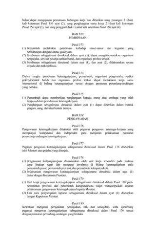bulan dapat mengajukan pemutusan hubungan kerja dan diberikan uang pesangon 2 (dua)
kali ketentuan Pasal 156 ayat (2), uang penghargaan masa kerja 2 (dua) kali ketentuan
Pasal 156 ayat (3), dan uang pengganti hak 1 (satu) kali ketentuan Pasal 156 ayat (4).
BAB XIII
PEMBINAAN
Pasal 173
(1) Pemerintah melakukan pembinaan terhadap unsur-unsur dan kegiatan yang
berhubungan dengan ketena-gakerjaan.
(2) Pembinaan sebagaimana dimaksud dalam ayat (1), dapat mengikut-sertakan organisasi
pengusaha, seri-kat pekerja/serikat buruh, dan organisasi profesi terkait.
(3) Pembinaan sebagaimana dimaksud dalam ayat (1), dan ayat (2), dilaksanakan secara
terpadu dan terkoordinasi.
Pasal 174
Dalam rangka pembinaan ketenagakerjaan, pemerintah, organisasi peng-usaha, serikat
pekerja/serikat buruh dan organisasi profesi terkait dapat melakukan kerja sama
internasional di bidang ketenagakerjaan sesuai dengan peraturan perundang-undangan
yang berlaku.
Pasal 175
(1) Pemerintah dapat memberikan penghargaan kepada orang atau lembaga yang telah
berjasa dalam pem-binaan ketenagakerjaan.
(2) Penghargaan sebagaimana dimaksud dalam ayat (1) dapat diberikan dalam bentuk
piagam, uang, dan/atau bentuk lainnya.
BAB XIV
PENGAWASAN
Pasal 176
Pengawasan ketenagakerjaan dilakukan oleh pegawai pengawas ketenaga-kerjaan yang
mempunyai kompetensi dan independen guna menjamin pelaksanaan peraturan
perundang-undangan ketenagakerjaan.
Pasal 177
Pegawai pengawas ketenagakerjaan sebagaimana dimaksud dalam Pasal 176 ditetapkan
oleh Menteri atau pejabat yang ditunjuk.
Pasal 178
(1) Pengawasan ketenagakerjaan dilaksanakan oleh unit kerja tersendiri pada instansi
yang lingkup tugas dan tanggung jawabnya di bidang ketenagakerjaan pada
pemerintah pusat, pemerintah provinsi, dan pemerintah kabupaten/kota.
(2) Pelaksanaan pengawasan ketenagakerjaan sebagaimana dimaksud dalam ayat (1)
diatur dengan Keputusan Presiden.
Pasal 179
(1) Unit kerja pengawasan ketenagakerjaan sebagaimana dimaksud dalam Pasal 178 pada
pemerintah provinsi dan pemerintah kabupaten/kota wajib menyampaikan laporan
pelaksanaan pengawasan ketenagakerjaan kepada Menteri.
(2) Tata cara penyampaian laporan sebagaimana dimaksud dalam ayat (1) ditetapkan
dengan Keputusan Menteri.
Pasal 180
Ketentuan mengenai persyaratan penunjukan, hak dan kewajiban, serta wewenang
pegawai pengawas ketenagakerjaan sebagaimana dimaksud dalam Pasal 176 sesuai
dengan peraturan perundang-undangan yang berlaku.
 