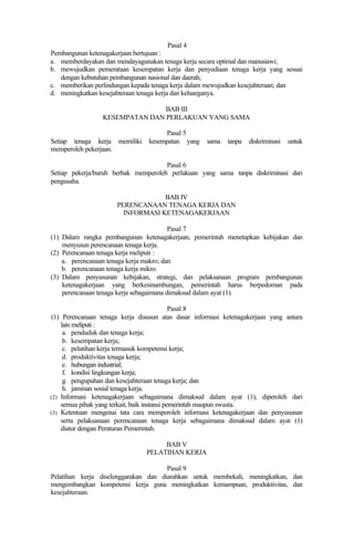 Pasal 4
Pembangunan ketenagakerjaan bertujuan :
a. memberdayakan dan mendayagunakan tenaga kerja secara optimal dan manusiawi;
b. mewujudkan pemerataan kesempatan kerja dan penyediaan tenaga kerja yang sesuai
dengan kebutuhan pembangunan nasional dan daerah;
c. memberikan perlindungan kepada tenaga kerja dalam mewujudkan kesejahteraan; dan
d. meningkatkan kesejahteraan tenaga kerja dan keluarganya.
BAB III
KESEMPATAN DAN PERLAKUAN YANG SAMA
Pasal 5
Setiap tenaga kerja memiliki kesempatan yang sama tanpa diskriminasi untuk
memperoleh pekerjaan.
Pasal 6
Setiap pekerja/buruh berhak memperoleh perlakuan yang sama tanpa diskriminasi dari
pengusaha.
BAB IV
PERENCANAAN TENAGA KERJA DAN
INFORMASI KETENAGAKERJAAN
Pasal 7
(1) Dalam rangka pembangunan ketenagakerjaan, pemerintah menetapkan kebijakan dan
menyusun perencanaan tenaga kerja.
(2) Perencanaan tenaga kerja meliputi :
a. perencanaan tenaga kerja makro; dan
b. perencanaan tenaga kerja mikro.
(3) Dalam penyusunan kebijakan, strategi, dan pelaksanaan program pembangunan
ketenagakerjaan yang berkesinambungan, pemerintah harus berpedoman pada
perencanaan tenaga kerja sebagaimana dimaksud dalam ayat (1).
Pasal 8
(1) Perencanaan tenaga kerja disusun atas dasar informasi ketenagakerjaan yang antara
lain meliputi :
a. penduduk dan tenaga kerja;
b. kesempatan kerja;
c. pelatihan kerja termasuk kompetensi kerja;
d. produktivitas tenaga kerja;
e. hubungan industrial;
f. kondisi lingkungan kerja;
g. pengupahan dan kesejahteraan tenaga kerja; dan
h. jaminan sosial tenaga kerja.
(2) Informasi ketenagakerjaan sebagaimana dimaksud dalam ayat (1), diperoleh dari
semua pihak yang terkait, baik instansi pemerintah maupun swasta.
(3) Ketentuan mengenai tata cara memperoleh informasi ketenagakerjaan dan penyusunan
serta pelaksanaan perencanaan tenaga kerja sebagaimana dimaksud dalam ayat (1)
diatur dengan Peraturan Pemerintah.
BAB V
PELATIHAN KERJA
Pasal 9
Pelatihan kerja diselenggarakan dan diarahkan untuk membekali, meningkatkan, dan
mengembangkan kompetensi kerja guna meningkatkan kemampuan, produktivitas, dan
kesejahteraan.
 