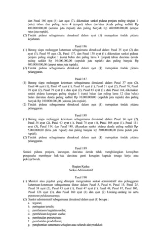 dan Pasal 160 ayat (4) dan ayat (7), dikenakan sanksi pidana penjara paling singkat 1
(satu) tahun dan paling lama 4 (empat) tahun dan/atau denda paling sedikit Rp
100.000.000,00 (seratus juta rupiah) dan paling banyak Rp 400.000.000,00 (empat
ratus juta rupiah).
(2) Tindak pidana sebagaimana dimaksud dalam ayat (1) merupakan tindak pidana
kejahatan.
Pasal 186
(1) Barang siapa melanggar ketentuan sebagaimana dimaksud dalam Pasal 35 ayat (2) dan
ayat (3), Pasal 93 ayat (2), Pasal 137, dan Pasal 138 ayat (1), dikenakan sanksi pidana
penjara paling singkat 1 (satu) bulan dan paling lama 4 (empat) tahun dan/atau denda
paling sedikit Rp 10.000.000,00 (sepuluh juta rupiah) dan paling banyak Rp
400.000.000,00 (empat ratus juta rupiah).
(2) Tindak pidana sebagaimana dimaksud dalam ayat (1) merupakan tindak pidana
pelanggaran.
Pasal 187
(1) Barang siapa melanggar ketentuan sebagaimana dimaksud dalam Pasal 37 ayat (2),
Pasal 44 ayat (1), Pasal 45 ayat (1), Pasal 67 ayat (1), Pasal 71 ayat (2), Pasal 76, Pasal
78 ayat (2), Pasal 79 ayat (1), dan ayat (2), Pasal 85 ayat (3), dan Pasal 144, dikenakan
sanksi pidana kurungan paling singkat 1 (satu) bulan dan paling lama 12 (dua belas)
bulan dan/atau denda paling sedikit Rp 10.000.000,00 (sepuluh juta rupiah) dan paling
banyak Rp 100.000.000,00 (seratus juta rupiah).
(2) Tindak pidana sebagaimana dimaksud dalam ayat (1) merupakan tindak pidana
pelanggaran.
Pasal 188
(1) Barang siapa melanggar ketentuan sebagaimana dimaksud dalam Pasal 14 ayat (2),
Pasal 38 ayat (2), Pasal 63 ayat (1), Pasal 78 ayat (1), Pasal 108 ayat (1), Pasal 111
ayat (3), Pasal 114, dan Pasal 148, dikenakan sanksi pidana denda paling sedikit Rp
5.000.000,00 (lima juta rupiah) dan paling banyak Rp 50.000.000,00 (lima puluh juta
rupiah).
(2) Tindak pidana sebagaimana dimaksud dalam ayat (1) merupakan tindak pidana
pelanggaran.
Pasal 189
Sanksi pidana penjara, kurungan, dan/atau denda tidak menghilangkan kewajiban
pengusaha membayar hak-hak dan/atau ganti kerugian kepada tenaga kerja atau
pekerja/buruh.
Bagian Kedua
Sanksi Administratif
Pasal 190
(1) Menteri atau pejabat yang ditunjuk mengenakan sanksi administratif atas pelanggaran
ketentuan-ketentuan sebagaimana diatur dalam Pasal 5, Pasal 6, Pasal 15, Pasal 25,
Pasal 38 ayat (2), Pasal 45 ayat (1), Pasal 47 ayat (1), Pasal 48, Pasal 87, Pasal 106,
Pasal 126 ayat (3), dan Pasal 160 ayat (1) dan ayat (2) Undang-undang ini serta
peraturan pelaksanaannya.
(2) Sanksi administratif sebagaimana dimaksud dalam ayat (1) berupa :
a. teguran;
b. peringatan tertulis;
c. pembatasan kegiatan usaha;
d. pembekuan kegiatan usaha;
e. pembatalan persetujuan;
f. pembatalan pendaftaran;
g. penghentian sementara sebagian atau seluruh alat produksi;
 
