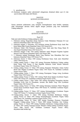 h. pencabutan ijin.
(3) Ketentuan mengenai sanksi administratif sebagaimana dimaksud dalam ayat (1) dan
ayat (2) diatur lebih lanjut oleh Menteri.
BAB XVII
KETENTUAN PERALIHAN
Pasal 191
Semua peraturan pelaksanaan yang mengatur ketenagakerjaan tetap berlaku sepanjang
tidak bertentangan dan/atau belum diganti dengan peraturan yang baru berdasarkan
Undang undang ini.
BAB XVIII
KETENTUAN PENUTUP
Pasal 192
Pada saat mulai berlakunya Undang undang ini, maka :
1. Ordonansi tentang Pengerahan Orang Indonesia Untuk Melakukan Pekerjaan Di Luar
Indonesia (Staatsblad Tahun 1887 Nomor 8);
2. Ordonansi tanggal 17 Desember 1925 Peraturan tentang Pembatasan Kerja Anak Dan
Kerja Malam Bagi Wanita (Staatsblad Tahun 1925 Nomor 647);
3. Ordonansi Tahun 1926 Peraturan mengenai Kerja Anak anak Dan Orang Muda Di
Atas Kapal (Staatsblad Tahun 1926 Nomor 87);
4. Ordonansi tanggal 4 Mei 1936 tentang Ordonansi untuk Mengatur Kegiatan kegiatan
Mencari Calon Pekerja (Staatsblad Tahun 1936 Nomor 208);
5. 5. Ordonansi tentang Pemulangan Buruh Yang Diterima Atau Dikerahkan Dari Luar
Indonesia (Staatsblad Tahun 1939 Nomor 545);
6. Ordonansi Nomor 9 Tahun 1949 tentang Pembatasan Kerja Anak anak (Staatsblad
Tahun 1949 Nomor 8);
7. Undang undang Nomor 1 Tahun 1951 tentang Pernyataan Berlakunya Undang undang
Kerja Tahun 1948 Nomor 12 Dari Republik Indonesia Untuk Seluruh Indonesia
(Lembaran Negara Tahun 1951 Nomor 2);
8. Undang undang Nomor 21 Tahun 1954 tentang Perjanjian Perburuhan Antara Serikat
Buruh Dan Majikan (Lembaran Negara Tahun 1954 Nomor 69, Tambahan Lembaran
Negara Nomor 598a);
9. Undang-undang Nomor 3 Tahun 1958 tentang Penempatan Tenaga Asing (Lembaran
Negara Tahun 1958 Nomor 8 );
10. Undang-undang Nomor 8 Tahun 1961 tentang Wajib Kerja Sarjana (Lembaran Negara
Tahun 1961 Nomor 207, Tambahan Lembaran Negara Nomor 2270);
11. Undang undang Nomor 7 Pnps Tahun 1963 tentang Pencegahan Pemogokan dan/atau
Penutupan (Lock Out) Di Perusahaan, Jawatan, dan Badan Yang Vital (Lembaran
Negara Tahun 1963 Nomor 67);
12. Undang undang Nomor 14 Tahun 1969 tentang Ketentuan ketentuan Pokok Mengenai
Tenaga Kerja (Lembaran Negara Tahun 1969 Nomor 55, Tambahan Lembaran Negara
Nomor 2912);
13. Undang-undang Nomor 25 Tahun 1997 tentang Ketenagakerjaan (Lembaran Negara
Tahun 1997 Nomor 73, Tambahan Lembaran Negara Nomor 3702);
14. Undang-undang Nomor 11 Tahun 1998 tentang Perubahan Berlakunya Undang-
undang Nomor 25 Tahun 1997 tentang Ketenagakerjaan (Lembaran Negara Tahun
1998 Nomor 184, Tambahan Lembaran Negara Nomor 3791);
15. Undang-undang Nomor 28 Tahun 2000 tentang Penetapan Peraturan Pemerintah
Pengganti Undang-undang Nomor 3 Tahun 2000 tentang Perubahan Atas Undang-
undang Nomor 11 Tahun 1998 tentang Perubahan Berlakunya Undang-undang Nomor
25 Tahun 1997 tentang Ketenaga-kerjaan Menjadi Undang-undang (Lembaran Negara
Tahun 2000 Nomor 240, Tambahan Lembaran Negara Nomor 4042),
dinyatakan tidak berlaku lagi.
 