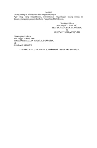Pasal 193
Undang undang ini mulai berlaku pada tanggal diundangkan.
Agar setiap orang mengetahuinya, memerintahkan pengundangan undang undang ini
dengan penempatannya dalam Lembaran Negara Republik Indonesia.
Disahkan di Jakarta
pada tanggal 25 Maret 2003
PRESIDEN REPUBLIK INDONESIA,
ttd
MEGAWATI SOEKARNOPUTRI
Diundangkan di Jakarta
pada tanggal 25 Maret 2003
SEKRETARIS NEGARA REPUBLIK INDONESIA,
ttd
BAMBANG KESOWO
LEMBARAN NEGARA REPUBLIK INDONESIA TAHUN 2003 NOMOR 39
 