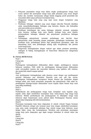 • Pelayanan penempatan tenaga kerja dalam rangka pendayagunaan tenaga kerja
secara optimal dan penempatan tenaga kerja pada pekerjaan yang sesuai dengan
harkat dan martabat kemanusiaan sebagai bentuk tanggung jawab pemerintah dan
masyarakat dalam upaya perluasan kesempatan kerja;
• Penggunaan tenaga kerja asing yang tepat sesuai dengan kompetensi yang
diperlukan;
• Pembinaan hubungan industrial yang sesuai dengan nilai-nilai Pancasila diarahkan
untuk menumbuhkembangkan hubungan yang harmonis, dinamis, dan berkeadilan
antar para pelaku proses produksi;
• Pembinaan kelembagaan dan sarana hubungan industrial, termasuk perjanjian
kerja bersama, lembaga kerja sama bipartit, lembaga kerja sama tripartit,
pemasyarakatan hubungan industrial dan penyelesaian perselisih-an hubungan
industrial;
• Perlindungan pekerja/buruh, termasuk perlindungan atas hak-hak dasar
pekerja/buruh untuk berunding dengan pengusaha, perlindungan keselamatan, dan
kesehatan kerja, perlindungan khusus bagi pekerja/buruh perempuan, anak, dan
penyandang cacat, serta perlindungan tentang upah, kesejahteraan, dan jaminan
sosial tenaga kerja;
• Pengawasan ketenagakerjaan dengan maksud agar dalam peraturan perundang-
undangan di bidang ketenagakerjaan ini benar-benar dilaksana-kan sebagaimana
mestinya.
II. PASAL DEMI PASAL
Pasal 1
Cukup jelas
Pasal 2
Pembangunan ketenagakerjaan dilaksanakan dalam rangka pembangun-an manusia
Indonesia seutuhnya. Oleh sebab itu, pembangunan ketenaga-kerjaan dilaksanakan
untuk mewujudkan manusia dan masyarakat Indonesia yang sejahtera, adil, makmur,
dan merata baik materiil maupun spiritual.
Pasal 3
Asas pembangunan ketenagakerjaan pada dasarnya sesuai dengan asas pembangunan
nasional, khususnya asas demokrasi Pancasila serta asas adil dan merata.
Pembangunan ketenagakerjaan mempunyai banyak dimensi dan keterkaitan dengan
berbagai pihak yaitu antara pemerintah, pengusaha dan pekerja/buruh. Oleh sebab itu,
pembangunan ketenaga-kerjaan dilaksanakan secara terpadu dalam bentuk kerja sama
yang saling mendukung.
Pasal 4
Huruf a
Pemberdayaan dan pendayagunaan tenaga kerja merupakan suatu kegiatan yang
terpadu untuk dapat memberikan kesempatan kerja seluas-luasnya bagi tenaga kerja
Indonesia. Melalui pemberdayaan dan pendayagunaan ini diharapkan tenaga kerja
Indonesia dapat berpartisipasi secara optimal dalam Pembangunan Nasional, namun
dengan tetap menjunjung nilai-nilai kemanusiaannya.
Huruf b
Pemerataan kesempatan kerja harus diupayakan di seluruh wilayah Negara Kesatuan
Republik Indonesia sebagai satu kesatuan pasar kerja dengan memberikan kesempatan
yang sama untuk memperoleh pekerjaan bagi seluruh tenaga kerja Indonesia sesuai
dengan bakat, minat, dan kemampuannya. Demikian pula pemerataan penempatan
tenaga kerja perlu diupayakan agar dapat mengisi kebutuhan di seluruh sektor dan
daerah.
Huruf c
Cukup jelas
Huruf d
Cukup jelas
Pasal 5
 