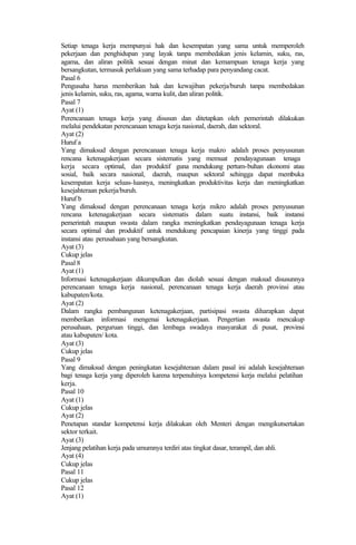 Setiap tenaga kerja mempunyai hak dan kesempatan yang sama untuk memperoleh
pekerjaan dan penghidupan yang layak tanpa membedakan jenis kelamin, suku, ras,
agama, dan aliran politik sesuai dengan minat dan kemampuan tenaga kerja yang
bersangkutan, termasuk perlakuan yang sama terhadap para penyandang cacat.
Pasal 6
Pengusaha harus memberikan hak dan kewajiban pekerja/buruh tanpa membedakan
jenis kelamin, suku, ras, agama, warna kulit, dan aliran politik.
Pasal 7
Ayat (1)
Perencanaan tenaga kerja yang disusun dan ditetapkan oleh pemerintah dilakukan
melalui pendekatan perencanaan tenaga kerja nasional, daerah, dan sektoral.
Ayat (2)
Huruf a
Yang dimaksud dengan perencanaan tenaga kerja makro adalah proses penyusunan
rencana ketenagakerjaan secara sistematis yang memuat pendayagunaan tenaga
kerja secara optimal, dan produktif guna mendukung pertum-buhan ekonomi atau
sosial, baik secara nasional, daerah, maupun sektoral sehingga dapat membuka
kesempatan kerja seluas-luasnya, meningkatkan produktivitas kerja dan meningkatkan
kesejahteraan pekerja/buruh.
Huruf b
Yang dimaksud dengan perencanaan tenaga kerja mikro adalah proses penyusunan
rencana ketenagakerjaan secara sistematis dalam suatu instansi, baik instansi
pemerintah maupun swasta dalam rangka meningkatkan pendayagunaan tenaga kerja
secara optimal dan produktif untuk mendukung pencapaian kinerja yang tinggi pada
instansi atau perusahaan yang bersangkutan.
Ayat (3)
Cukup jelas
Pasal 8
Ayat (1)
Informasi ketenagakerjaan dikumpulkan dan diolah sesuai dengan maksud disusunnya
perencanaan tenaga kerja nasional, perencanaan tenaga kerja daerah provinsi atau
kabupaten/kota.
Ayat (2)
Dalam rangka pembangunan ketenagakerjaan, partisipasi swasta diharapkan dapat
memberikan informasi mengenai ketenagakerjaan. Pengertian swasta mencakup
perusahaan, perguruan tinggi, dan lembaga swadaya masyarakat di pusat, provinsi
atau kabupaten/ kota.
Ayat (3)
Cukup jelas
Pasal 9
Yang dimaksud dengan peningkatan kesejahteraan dalam pasal ini adalah kesejahteraan
bagi tenaga kerja yang diperoleh karena terpenuhinya kompetensi kerja melalui pelatihan
kerja.
Pasal 10
Ayat (1)
Cukup jelas
Ayat (2)
Penetapan standar kompetensi kerja dilakukan oleh Menteri dengan mengikutsertakan
sektor terkait.
Ayat (3)
Jenjang pelatihan kerja pada umumnya terdiri atas tingkat dasar, terampil, dan ahli.
Ayat (4)
Cukup jelas
Pasal 11
Cukup jelas
Pasal 12
Ayat (1)
 