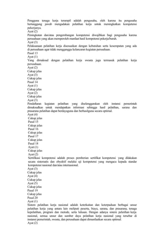 Pengguna tenaga kerja terampil adalah pengusaha, oleh karena itu pengusaha
bertanggung jawab mengadakan pelatihan kerja untuk meningkatkan kompetensi
pekerjanya.
Ayat (2)
Peningkatan dan/atau pengembangan kompetensi diwajibkan bagi pengusaha karena
perusahaan yang akan memperoleh manfaat hasil kompetensi pekerja/buruh.
Ayat (3)
Pelaksanaan pelatihan kerja disesuaikan dengan kebutuhan serta kesempatan yang ada
di perusahaan agar tidak mengganggu kelancaran kegiatan perusahaan.
Pasal 13
Ayat (1)
Yang dimaksud dengan pelatihan kerja swasta juga termasuk pelatihan kerja
perusahaan.
Ayat (2)
Cukup jelas
Ayat (3)
Cukup jelas
Pasal 14
Ayat (1)
Cukup jelas
Ayat (2)
Cukup jelas
Ayat (3)
Pendaftaran kegiatan pelatihan yang diselenggarakan oleh instansi pemerintah
dimaksudkan untuk mendapatkan informasi sehingga hasil pelatihan, sarana dan
prasarana pelatihan dapat berdayaguna dan berhasilguna secara optimal.
Ayat (4)
Cukup jelas
Pasal 15
Cukup jelas
Pasal 16
Cukup jelas
Pasal 17
Cukup jelas
Pasal 18
Ayat (1)
Cukup jelas
Ayat (2)
Sertifikasi kompetensi adalah proses pemberian sertifikat kompetensi yang dilakukan
secara sistematis dan obyektif melalui uji kompetensi yang mengacu kepada standar
kompetensi nasional dan/atau internasional.
Ayat (3)
Cukup jelas
Ayat (4)
Cukup jelas
Ayat (5)
Cukup jelas
Pasal 19
Cukup jelas
Pasal 20
Ayat (1)
Sistem pelatihan kerja nasional adalah keterkaitan dan keterpaduan berbagai unsur
pelatihan kerja yang antara lain meliputi peserta, biaya, sarana, dan prasarana, tenaga
kepelatihan, program dan metode, serta lulusan. Dengan adanya sistem pelatihan kerja
nasional, semua unsur dan sumber daya pelatihan kerja nasional yang tersebar di
instansi pemerintah, swasta, dan perusahaan dapat dimanfaatkan secara optimal.
Ayat (2)
 
