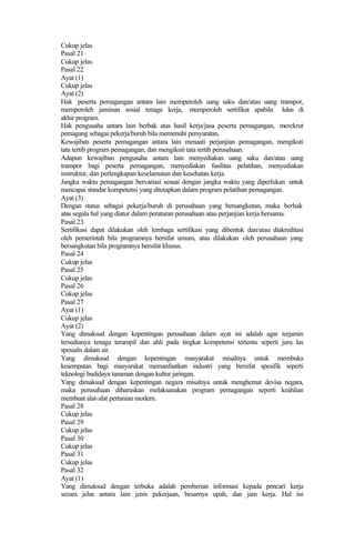 Cukup jelas
Pasal 21
Cukup jelas
Pasal 22
Ayat (1)
Cukup jelas
Ayat (2)
Hak peserta pemagangan antara lain memperoleh uang saku dan/atau uang transpor,
memperoleh jaminan sosial tenaga kerja, memperoleh sertifikat apabila lulus di
akhir program.
Hak pengusaha antara lain berhak atas hasil kerja/jasa peserta pemagangan, merekrut
pemagang sebagai pekerja/buruh bila memenuhi persyaratan.
Kewajiban peserta pemagangan antara lain menaati perjanjian pemagangan, mengikuti
tata tertib program pemagangan, dan mengikuti tata tertib perusahaan.
Adapun kewajiban pengusaha antara lain menyediakan uang saku dan/atau uang
transpor bagi peserta pemagangan, menyediakan fasilitas pelatihan, menyediakan
instruktur, dan perlengkapan keselamatan dan kesehatan kerja.
Jangka waktu pemagangan bervariasi sesuai dengan jangka waktu yang diperlukan untuk
mencapai standar kompetensi yang ditetapkan dalam program pelatihan pemagangan.
Ayat (3)
Dengan status sebagai pekerja/buruh di perusahaan yang bersangkutan, maka berhak
atas segala hal yang diatur dalam peraturan perusahaan atau perjanjian kerja bersama.
Pasal 23
Sertifikasi dapat dilakukan oleh lembaga sertifikasi yang dibentuk dan/atau diakreditasi
oleh pemerintah bila programnya bersifat umum, atau dilakukan oleh perusahaan yang
bersangkutan bila programnya bersifat khusus.
Pasal 24
Cukup jelas
Pasal 25
Cukup jelas
Pasal 26
Cukup jelas
Pasal 27
Ayat (1)
Cukup jelas
Ayat (2)
Yang dimaksud dengan kepentingan perusahaan dalam ayat ini adalah agar terjamin
tersedianya tenaga terampil dan ahli pada tingkat kompetensi tertentu seperti juru las
spesialis dalam air.
Yang dimaksud dengan kepentingan masyarakat misalnya untuk membuka
kesempatan bagi masyarakat memanfaatkan industri yang bersifat spesifik seperti
teknologi budidaya tanaman dengan kultur jaringan.
Yang dimaksud dengan kepentingan negara misalnya untuk menghemat devisa negara,
maka perusahaan diharuskan melaksanakan program pemagangan seperti keahlian
membuat alat-alat pertanian modern.
Pasal 28
Cukup jelas
Pasal 29
Cukup jelas
Pasal 30
Cukup jelas
Pasal 31
Cukup jelas
Pasal 32
Ayat (1)
Yang dimaksud dengan terbuka adalah pemberian informasi kepada pencari kerja
secara jelas antara lain jenis pekerjaan, besarnya upah, dan jam kerja. Hal ini
 