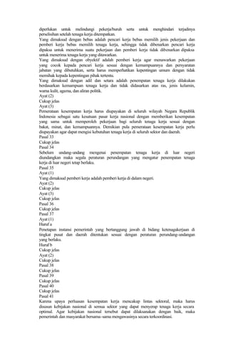 diperlukan untuk melindungi pekerja/buruh serta untuk menghindari terjadinya
perselisihan setelah tenaga kerja ditempatkan.
Yang dimaksud dengan bebas adalah pencari kerja bebas memilih jenis pekerjaan dan
pemberi kerja bebas memilih tenaga kerja, sehingga tidak dibenarkan pencari kerja
dipaksa untuk menerima suatu pekerjaan dan pemberi kerja tidak dibenarkan dipaksa
untuk menerima tenaga kerja yang ditawarkan.
Yang dimaksud dengan obyektif adalah pemberi kerja agar menawarkan pekerjaan
yang cocok kepada pencari kerja sesuai dengan kemampuannya dan persyaratan
jabatan yang dibutuhkan, serta harus memperhatikan kepentingan umum dengan tidak
memihak kepada kepentingan pihak tertentu.
Yang dimaksud dengan adil dan setara adalah penempatan tenaga kerja dilakukan
berdasarkan kemampuan tenaga kerja dan tidak didasarkan atas ras, jenis kelamin,
warna kulit, agama, dan aliran politik.
Ayat (2)
Cukup jelas
Ayat (3)
Pemerataan kesempatan kerja harus diupayakan di seluruh wilayah Negara Republik
Indonesia sebagai satu kesatuan pasar kerja nasional dengan memberikan kesempatan
yang sama untuk memperoleh pekerjaan bagi seluruh tenaga kerja sesuai dengan
bakat, minat, dan kemampuannya. Demikian pula pemerataan kesempatan kerja perlu
diupayakan agar dapat mengisi kebutuhan tenaga kerja di seluruh sektor dan daerah.
Pasal 33
Cukup jelas
Pasal 34
Sebelum undang-undang mengenai penempatan tenaga kerja di luar negeri
diundangkan maka segala peraturan perundangan yang mengatur penempatan tenaga
kerja di luar negeri tetap berlaku.
Pasal 35
Ayat (1)
Yang dimaksud pemberi kerja adalah pemberi kerja di dalam negeri.
Ayat (2)
Cukup jelas
Ayat (3)
Cukup jelas
Pasal 36
Cukup jelas
Pasal 37
Ayat (1)
Huruf a
Penetapan instansi pemerintah yang bertanggung jawab di bidang ketenagakerjaan di
tingkat pusat dan daerah ditentukan sesuai dengan peraturan perundang-undangan
yang berlaku.
Huruf b
Cukup jelas
Ayat (2)
Cukup jelas
Pasal 38
Cukup jelas
Pasal 39
Cukup jelas
Pasal 40
Cukup jelas
Pasal 41
Karena upaya perluasan kesempatan kerja mencakup lintas sektoral, maka harus
disusun kebijakan nasional di semua sektor yang dapat menyerap tenaga kerja secara
optimal. Agar kebijakan nasional tersebut dapat dilaksanakan dengan baik, maka
pemerintah dan masyarakat bersama-sama mengawasinya secara terkoordinasi.
 