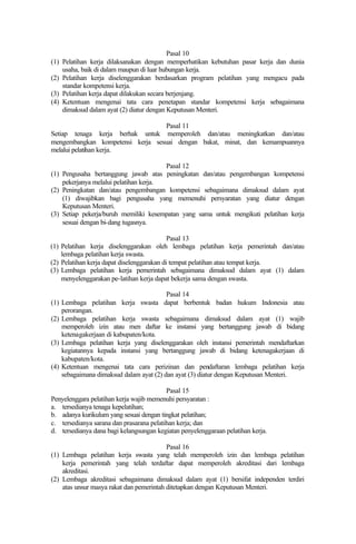 Pasal 10
(1) Pelatihan kerja dilaksanakan dengan memperhatikan kebutuhan pasar kerja dan dunia
usaha, baik di dalam maupun di luar hubungan kerja.
(2) Pelatihan kerja diselenggarakan berdasarkan program pelatihan yang mengacu pada
standar kompetensi kerja.
(3) Pelatihan kerja dapat dilakukan secara berjenjang.
(4) Ketentuan mengenai tata cara penetapan standar kompetensi kerja sebagaimana
dimaksud dalam ayat (2) diatur dengan Keputusan Menteri.
Pasal 11
Setiap tenaga kerja berhak untuk memperoleh dan/atau meningkatkan dan/atau
mengembangkan kompetensi kerja sesuai dengan bakat, minat, dan kemampuannya
melalui pelatihan kerja.
Pasal 12
(1) Pengusaha bertanggung jawab atas peningkatan dan/atau pengembangan kompetensi
pekerjanya melalui pelatihan kerja.
(2) Peningkatan dan/atau pengembangan kompetensi sebagaimana dimaksud dalam ayat
(1) diwajibkan bagi pengusaha yang memenuhi persyaratan yang diatur dengan
Keputusan Menteri.
(3) Setiap pekerja/buruh memiliki kesempatan yang sama untuk mengikuti pelatihan kerja
sesuai dengan bi-dang tugasnya.
Pasal 13
(1) Pelatihan kerja diselenggarakan oleh lembaga pelatihan kerja pemerintah dan/atau
lembaga pelatihan kerja swasta.
(2) Pelatihan kerja dapat diselenggarakan di tempat pelatihan atau tempat kerja.
(3) Lembaga pelatihan kerja pemerintah sebagaimana dimaksud dalam ayat (1) dalam
menyelenggarakan pe-latihan kerja dapat bekerja sama dengan swasta.
Pasal 14
(1) Lembaga pelatihan kerja swasta dapat berbentuk badan hukum Indonesia atau
perorangan.
(2) Lembaga pelatihan kerja swasta sebagaimana dimaksud dalam ayat (1) wajib
memperoleh izin atau men daftar ke instansi yang bertanggung jawab di bidang
ketenagakerjaan di kabupaten/kota.
(3) Lembaga pelatihan kerja yang diselenggarakan oleh instansi pemerintah mendaftarkan
kegiatannya kepada instansi yang bertanggung jawab di bidang ketenagakerjaan di
kabupaten/kota.
(4) Ketentuan mengenai tata cara perizinan dan pendaftaran lembaga pelatihan kerja
sebagaimana dimaksud dalam ayat (2) dan ayat (3) diatur dengan Keputusan Menteri.
Pasal 15
Penyelenggara pelatihan kerja wajib memenuhi persyaratan :
a. tersedianya tenaga kepelatihan;
b. adanya kurikulum yang sesuai dengan tingkat pelatihan;
c. tersedianya sarana dan prasarana pelatihan kerja; dan
d. tersedianya dana bagi kelangsungan kegiatan penyelenggaraan pelatihan kerja.
Pasal 16
(1) Lembaga pelatihan kerja swasta yang telah memperoleh izin dan lembaga pelatihan
kerja pemerintah yang telah terdaftar dapat memperoleh akreditasi dari lembaga
akreditasi.
(2) Lembaga akreditasi sebagaimana dimaksud dalam ayat (1) bersifat independen terdiri
atas unsur masya rakat dan pemerintah ditetapkan dengan Keputusan Menteri.
 