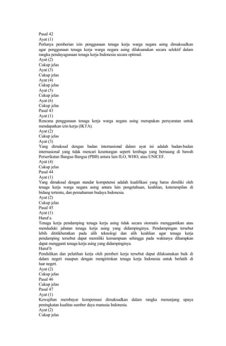 Pasal 42
Ayat (1)
Perlunya pemberian izin penggunaan tenaga kerja warga negara asing dimaksudkan
agar penggunaan tenaga kerja warga negara asing dilaksanakan secara selektif dalam
rangka pendayagunaan tenaga kerja Indonesia secara optimal.
Ayat (2)
Cukup jelas
Ayat (3)
Cukup jelas
Ayat (4)
Cukup jelas
Ayat (5)
Cukup jelas
Ayat (6)
Cukup jelas
Pasal 43
Ayat (1)
Rencana penggunaan tenaga kerja warga negara asing merupakan persyaratan untuk
mendapatkan izin kerja (IKTA).
Ayat (2)
Cukup jelas
Ayat (3)
Yang dimaksud dengan badan internasional dalam ayat ini adalah badan-badan
internasional yang tidak mencari keuntungan seperti lembaga yang bernaung di bawah
Perserikatan Bangsa-Bangsa (PBB) antara lain ILO, WHO, atau UNICEF.
Ayat (4)
Cukup jelas
Pasal 44
Ayat (1)
Yang dimaksud dengan standar kompetensi adalah kualifikasi yang harus dimiliki oleh
tenaga kerja warga negara asing antara lain pengetahuan, keahlian, keterampilan di
bidang tertentu, dan pemahaman budaya Indonesia.
Ayat (2)
Cukup jelas
Pasal 45
Ayat (1)
Huruf a
Tenaga kerja pendamping tenaga kerja asing tidak secara otomatis menggantikan atau
menduduki jabatan tenaga kerja asing yang didampinginya. Pendampingan tersebut
lebih dititikberatkan pada alih teknologi dan alih keahlian agar tenaga kerja
pendamping tersebut dapat memiliki kemampuan sehingga pada waktunya diharapkan
dapat mengganti tenaga kerja asing yang didampinginya.
Huruf b
Pendidikan dan pelatihan kerja oleh pemberi kerja tersebut dapat dilaksanakan baik di
dalam negeri maupun dengan mengirimkan tenaga kerja Indonesia untuk berlatih di
luar negeri.
Ayat (2)
Cukup jelas
Pasal 46
Cukup jelas
Pasal 47
Ayat (1)
Kewajiban membayar kompensasi dimaksudkan dalam rangka menunjang upaya
peningkatan kualitas sumber daya manusia Indonesia.
Ayat (2)
Cukup jelas
 