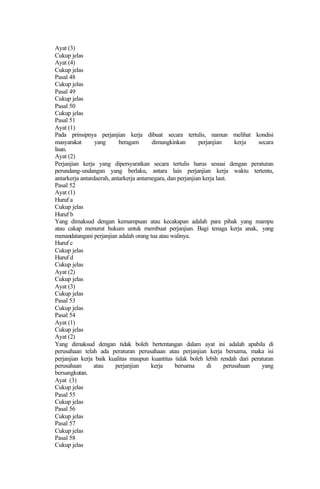 Ayat (3)
Cukup jelas
Ayat (4)
Cukup jelas
Pasal 48
Cukup jelas
Pasal 49
Cukup jelas
Pasal 50
Cukup jelas
Pasal 51
Ayat (1)
Pada prinsipnya perjanjian kerja dibuat secara tertulis, namun melihat kondisi
masyarakat yang beragam dimungkinkan perjanjian kerja secara
lisan.
Ayat (2)
Perjanjian kerja yang dipersyaratkan secara tertulis harus sesuai dengan peraturan
perundang-undangan yang berlaku, antara lain perjanjian kerja waktu tertentu,
antarkerja antardaerah, antarkerja antarnegara, dan perjanjian kerja laut.
Pasal 52
Ayat (1)
Huruf a
Cukup jelas
Huruf b
Yang dimaksud dengan kemampuan atau kecakapan adalah para pihak yang mampu
atau cakap menurut hukum untuk membuat perjanjian. Bagi tenaga kerja anak, yang
menandatangani perjanjian adalah orang tua atau walinya.
Huruf c
Cukup jelas
Huruf d
Cukup jelas
Ayat (2)
Cukup jelas
Ayat (3)
Cukup jelas
Pasal 53
Cukup jelas
Pasal 54
Ayat (1)
Cukup jelas
Ayat (2)
Yang dimaksud dengan tidak boleh bertentangan dalam ayat ini adalah apabila di
perusahaan telah ada peraturan perusahaan atau perjanjian kerja bersama, maka isi
perjanjian kerja baik kualitas maupun kuantitas tidak boleh lebih rendah dari peraturan
perusahaan atau perjanjian kerja bersama di perusahaan yang
bersangkutan.
Ayat (3)
Cukup jelas
Pasal 55
Cukup jelas
Pasal 56
Cukup jelas
Pasal 57
Cukup jelas
Pasal 58
Cukup jelas
 