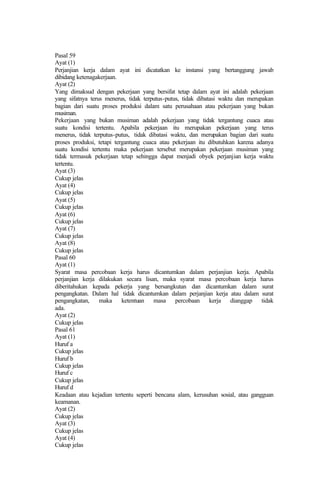 Pasal 59
Ayat (1)
Perjanjian kerja dalam ayat ini dicatatkan ke instansi yang bertanggung jawab
dibidang ketenagakerjaan.
Ayat (2)
Yang dimaksud dengan pekerjaan yang bersifat tetap dalam ayat ini adalah pekerjaan
yang sifatnya terus menerus, tidak terputus-putus, tidak dibatasi waktu dan merupakan
bagian dari suatu proses produksi dalam satu perusahaan atau pekerjaan yang bukan
musiman.
Pekerjaan yang bukan musiman adalah pekerjaan yang tidak tergantung cuaca atau
suatu kondisi tertentu. Apabila pekerjaan itu merupakan pekerjaan yang terus
menerus, tidak terputus-putus, tidak dibatasi waktu, dan merupakan bagian dari suatu
proses produksi, tetapi tergantung cuaca atau pekerjaan itu dibutuhkan karena adanya
suatu kondisi tertentu maka pekerjaan tersebut merupakan pekerjaan musiman yang
tidak termasuk pekerjaan tetap sehingga dapat menjadi obyek perjanjian kerja waktu
tertentu.
Ayat (3)
Cukup jelas
Ayat (4)
Cukup jelas
Ayat (5)
Cukup jelas
Ayat (6)
Cukup jelas
Ayat (7)
Cukup jelas
Ayat (8)
Cukup jelas
Pasal 60
Ayat (1)
Syarat masa percobaan kerja harus dicantumkan dalam perjanjian kerja. Apabila
perjanjian kerja dilakukan secara lisan, maka syarat masa percobaan kerja harus
diberitahukan kepada pekerja yang bersangkutan dan dicantumkan dalam surat
pengangkatan. Dalam hal tidak dicantumkan dalam perjanjian kerja atau dalam surat
pengangkatan, maka ketentuan masa percobaan kerja dianggap tidak
ada.
Ayat (2)
Cukup jelas
Pasal 61
Ayat (1)
Huruf a
Cukup jelas
Huruf b
Cukup jelas
Huruf c
Cukup jelas
Huruf d
Keadaan atau kejadian tertentu seperti bencana alam, kerusuhan sosial, atau gangguan
keamanan.
Ayat (2)
Cukup jelas
Ayat (3)
Cukup jelas
Ayat (4)
Cukup jelas
 