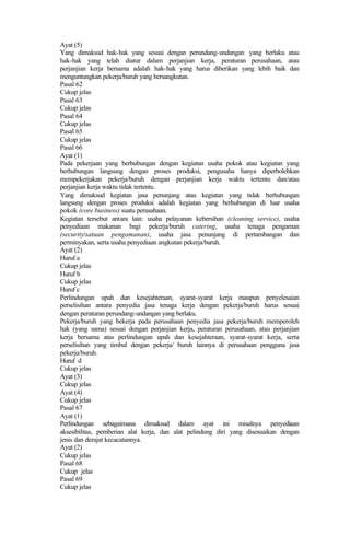 Ayat (5)
Yang dimaksud hak-hak yang sesuai dengan perundang-undangan yang berlaku atau
hak-hak yang telah diatur dalam perjanjian kerja, peraturan perusahaan, atau
perjanjian kerja bersama adalah hak-hak yang harus diberikan yang lebih baik dan
menguntungkan pekerja/buruh yang bersangkutan.
Pasal 62
Cukup jelas
Pasal 63
Cukup jelas
Pasal 64
Cukup jelas
Pasal 65
Cukup jelas
Pasal 66
Ayat (1)
Pada pekerjaan yang berhubungan dengan kegiatan usaha pokok atau kegiatan yang
berhubungan langsung dengan proses produksi, pengusaha hanya diperbolehkan
mempekerjakan pekerja/buruh dengan perjanjian kerja waktu tertentu dan/atau
perjanjian kerja waktu tidak tertentu.
Yang dimaksud kegiatan jasa penunjang atau kegiatan yang tidak berhubungan
langsung dengan proses produksi adalah kegiatan yang berhubungan di luar usaha
pokok (core business) suatu perusahaan.
Kegiatan tersebut antara lain: usaha pelayanan kebersihan (cleaning service), usaha
penyediaan makanan bagi pekerja/buruh catering, usaha tenaga pengaman
(security/satuan pengamanan), usaha jasa penunjang di pertambangan dan
perminyakan, serta usaha penyediaan angkutan pekerja/buruh.
Ayat (2)
Huruf a
Cukup jelas
Huruf b
Cukup jelas
Huruf c
Perlindungan upah dan kesejahteraan, syarat-syarat kerja maupun penyelesaian
perselisihan antara penyedia jasa tenaga kerja dengan pekerja/buruh harus sesuai
dengan peraturan perundang-undangan yang berlaku.
Pekerja/buruh yang bekerja pada perusahaan penyedia jasa pekerja/buruh memperoleh
hak (yang sama) sesuai dengan perjanjian kerja, peraturan perusahaan, atau perjanjian
kerja bersama atas perlindungan upah dan kesejahteraan, syarat-syarat kerja, serta
perselisihan yang timbul dengan pekerja/ buruh lainnya di perusahaan pengguna jasa
pekerja/buruh.
Huruf d
Cukup jelas
Ayat (3)
Cukup jelas
Ayat (4)
Cukup jelas
Pasal 67
Ayat (1)
Perlindungan sebagaimana dimaksud dalam ayat ini misalnya penyediaan
aksesibilitas, pemberian alat kerja, dan alat pelindung diri yang disesuaikan dengan
jenis dan derajat kecacatannya.
Ayat (2)
Cukup jelas
Pasal 68
Cukup jelas
Pasal 69
Cukup jelas
 