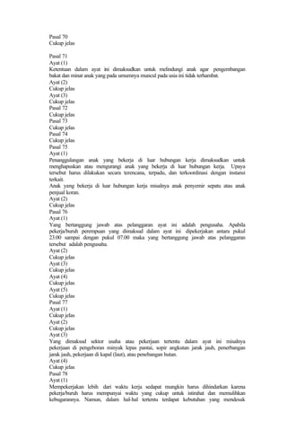 Pasal 70
Cukup jelas
Pasal 71
Ayat (1)
Ketentuan dalam ayat ini dimaksudkan untuk melindungi anak agar pengembangan
bakat dan minat anak yang pada umumnya muncul pada usia ini tidak terhambat.
Ayat (2)
Cukup jelas
Ayat (3)
Cukup jelas
Pasal 72
Cukup jelas
Pasal 73
Cukup jelas
Pasal 74
Cukup jelas
Pasal 75
Ayat (1)
Penanggulangan anak yang bekerja di luar hubungan kerja dimaksudkan untuk
menghapuskan atau mengurangi anak yang bekerja di luar hubungan kerja. Upaya
tersebut harus dilakukan secara terencana, terpadu, dan terkoordinasi dengan instansi
terkait.
Anak yang bekerja di luar hubungan kerja misalnya anak penyemir sepatu atau anak
penjual koran.
Ayat (2)
Cukup jelas
Pasal 76
Ayat (1)
Yang bertanggung jawab atas pelanggaran ayat ini adalah pengusaha. Apabila
pekerja/buruh perempuan yang dimaksud dalam ayat ini dipekerjakan antara pukul
23.00 sampai dengan pukul 07.00 maka yang bertanggung jawab atas pelanggaran
tersebut adalah pengusaha.
Ayat (2)
Cukup jelas
Ayat (3)
Cukup jelas
Ayat (4)
Cukup jelas
Ayat (5)
Cukup jelas
Pasal 77
Ayat (1)
Cukup jelas
Ayat (2)
Cukup jelas
Ayat (3)
Yang dimaksud sektor usaha atau pekerjaan tertentu dalam ayat ini misalnya
pekerjaan di pengeboran minyak lepas pantai, sopir angkutan jarak jauh, penerbangan
jarak jauh, pekerjaan di kapal (laut), atau penebangan hutan.
Ayat (4)
Cukup jelas
Pasal 78
Ayat (1)
Mempekerjakan lebih dari waktu kerja sedapat mungkin harus dihindarkan karena
pekerja/buruh harus mempunyai waktu yang cukup untuk istirahat dan memulihkan
kebugarannya. Namun, dalam hal-hal tertentu terdapat kebutuhan yang mendesak
 
