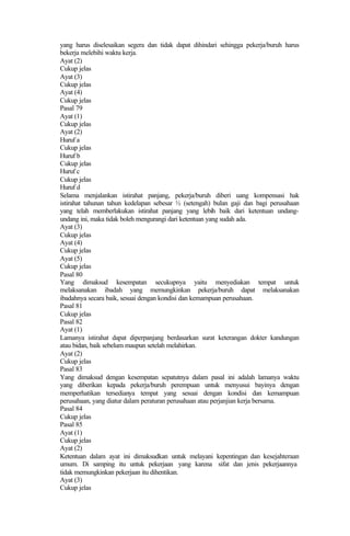 yang harus diselesaikan segera dan tidak dapat dihindari sehingga pekerja/buruh harus
bekerja melebihi waktu kerja.
Ayat (2)
Cukup jelas
Ayat (3)
Cukup jelas
Ayat (4)
Cukup jelas
Pasal 79
Ayat (1)
Cukup jelas
Ayat (2)
Huruf a
Cukup jelas
Huruf b
Cukup jelas
Huruf c
Cukup jelas
Huruf d
Selama menjalankan istirahat panjang, pekerja/buruh diberi uang kompensasi hak
istirahat tahunan tahun kedelapan sebesar ½ (setengah) bulan gaji dan bagi perusahaan
yang telah memberlakukan istirahat panjang yang lebih baik dari ketentuan undang-
undang ini, maka tidak boleh mengurangi dari ketentuan yang sudah ada.
Ayat (3)
Cukup jelas
Ayat (4)
Cukup jelas
Ayat (5)
Cukup jelas
Pasal 80
Yang dimaksud kesempatan secukupnya yaitu menyediakan tempat untuk
melaksanakan ibadah yang memungkinkan pekerja/buruh dapat melaksanakan
ibadahnya secara baik, sesuai dengan kondisi dan kemampuan perusahaan.
Pasal 81
Cukup jelas
Pasal 82
Ayat (1)
Lamanya istirahat dapat diperpanjang berdasarkan surat keterangan dokter kandungan
atau bidan, baik sebelum maupun setelah melahirkan.
Ayat (2)
Cukup jelas
Pasal 83
Yang dimaksud dengan kesempatan sepatutnya dalam pasal ini adalah lamanya waktu
yang diberikan kepada pekerja/buruh perempuan untuk menyusui bayinya dengan
memperhatikan tersedianya tempat yang sesuai dengan kondisi dan kemampuan
perusahaan, yang diatur dalam peraturan perusahaan atau perjanjian kerja bersama.
Pasal 84
Cukup jelas
Pasal 85
Ayat (1)
Cukup jelas
Ayat (2)
Ketentuan dalam ayat ini dimaksudkan untuk melayani kepentingan dan kesejahteraan
umum. Di samping itu untuk pekerjaan yang karena sifat dan jenis pekerjaannya
tidak memungkinkan pekerjaan itu dihentikan.
Ayat (3)
Cukup jelas
 