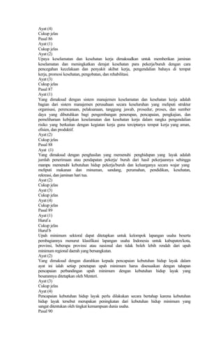 Ayat (4)
Cukup jelas
Pasal 86
Ayat (1)
Cukup jelas
Ayat (2)
Upaya keselamatan dan kesehatan kerja dimaksudkan untuk memberikan jaminan
keselamatan dan meningkatkan derajat kesehatan para pekerja/buruh dengan cara
pencegahan kecelakaan dan penyakit akibat kerja, pengendalian bahaya di tempat
kerja, promosi kesehatan, pengobatan, dan rehabilitasi.
Ayat (3)
Cukup jelas
Pasal 87
Ayat (1)
Yang dimaksud dengan sistem manajemen keselamatan dan kesehatan kerja adalah
bagian dari sistem manajemen perusahaan secara keseluruhan yang meliputi struktur
organisasi, perencanaan, pelaksanaan, tanggung jawab, prosedur, proses, dan sumber
daya yang dibutuhkan bagi pengembangan penerapan, pencapaian, pengkajian, dan
pemeliharaan kebijakan keselamatan dan kesehatan kerja dalam rangka pengendalian
risiko yang berkaitan dengan kegiatan kerja guna terciptanya tempat kerja yang aman,
efisien, dan produktif.
Ayat (2)
Cukup jelas
Pasal 88
Ayat (1)
Yang dimaksud dengan penghasilan yang memenuhi penghidupan yang layak adalah
jumlah penerimaan atau pendapatan pekerja/ buruh dari hasil pekerjaannya sehingga
mampu memenuhi kebutuhan hidup pekerja/buruh dan keluarganya secara wajar yang
meliputi makanan dan minuman, sandang, perumahan, pendidikan, kesehatan,
rekreasi, dan jaminan hari tua.
Ayat (2)
Cukup jelas
Ayat (3)
Cukup jelas
Ayat (4)
Cukup jelas
Pasal 89
Ayat (1)
Huruf a
Cukup jelas
Huruf b
Upah minimum sektoral dapat ditetapkan untuk kelompok lapangan usaha beserta
pembagiannya menurut klasifikasi lapangan usaha Indonesia untuk kabupaten/kota,
provinsi, beberapa provinsi atau nasional dan tidak boleh lebih rendah dari upah
minimum regional daerah yang bersangkutan.
Ayat (2)
Yang dimaksud dengan diarahkan kepada pencapaian kebutuhan hidup layak dalam
ayat ini ialah setiap penetapan upah minimum harus disesuaikan dengan tahapan
pencapaian perbandingan upah minimum dengan kebutuhan hidup layak yang
besarannya ditetapkan oleh Menteri.
Ayat (3)
Cukup jelas
Ayat (4)
Pencapaian kebutuhan hidup layak perlu dilakukan secara bertahap karena kebutuhan
hidup layak tersebut merupakan peningkatan dari kebutuhan hidup minimum yang
sangat ditentukan oleh tingkat kemampuan dunia usaha.
Pasal 90
 
