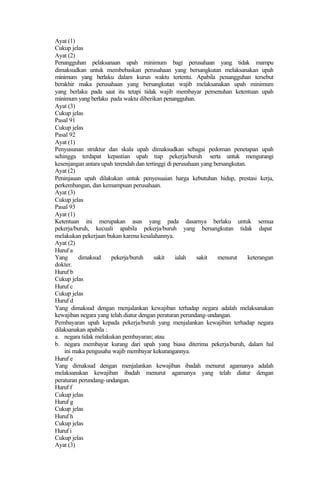 Ayat (1)
Cukup jelas
Ayat (2)
Penangguhan pelaksanaan upah minimum bagi perusahaan yang tidak mampu
dimaksudkan untuk membebaskan perusahaan yang bersangkutan melaksanakan upah
minimum yang berlaku dalam kurun waktu tertentu. Apabila penangguhan tersebut
berakhir maka perusahaan yang bersangkutan wajib melaksanakan upah minimum
yang berlaku pada saat itu tetapi tidak wajib membayar pemenuhan ketentuan upah
minimum yang berlaku pada waktu diberikan penangguhan.
Ayat (3)
Cukup jelas
Pasal 91
Cukup jelas
Pasal 92
Ayat (1)
Penyusunan struktur dan skala upah dimaksudkan sebagai pedoman penetapan upah
sehingga terdapat kepastian upah tiap pekerja/buruh serta untuk mengurangi
kesenjangan antara upah terendah dan tertinggi di perusahaan yang bersangkutan.
Ayat (2)
Peninjauan upah dilakukan untuk penyesuaian harga kebutuhan hidup, prestasi kerja,
perkembangan, dan kemampuan perusahaan.
Ayat (3)
Cukup jelas
Pasal 93
Ayat (1)
Ketentuan ini merupakan asas yang pada dasarnya berlaku untuk semua
pekerja/buruh, kecuali apabila pekerja/buruh yang bersangkutan tidak dapat
melakukan pekerjaan bukan karena kesalahannya.
Ayat (2)
Huruf a
Yang dimaksud pekerja/buruh sakit ialah sakit menurut keterangan
dokter.
Huruf b
Cukup jelas
Huruf c
Cukup jelas
Huruf d
Yang dimaksud dengan menjalankan kewajiban terhadap negara adalah melaksanakan
kewajiban negara yang telah diatur dengan peraturan perundang-undangan.
Pembayaran upah kepada pekerja/buruh yang menjalankan kewajiban terhadap negara
dilaksanakan apabila :
a. negara tidak melakukan pembayaran; atau
b. negara membayar kurang dari upah yang biasa diterima pekerja/buruh, dalam hal
ini maka pengusaha wajib membayar kekurangannya.
Huruf e
Yang dimaksud dengan menjalankan kewajiban ibadah menurut agamanya adalah
melaksanakan kewajiban ibadah menurut agamanya yang telah diatur dengan
peraturan perundang-undangan.
Huruf f
Cukup jelas
Huruf g
Cukup jelas
Huruf h
Cukup jelas
Huruf i
Cukup jelas
Ayat (3)
 