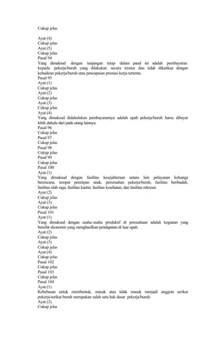 Cukup jelas
Ayat (4)
Cukup jelas
Ayat (5)
Cukup jelas
Pasal 94
Yang dimaksud dengan tunjangan tetap dalam pasal ini adalah pembayaran
kepada pekerja/buruh yang dilakukan secara teratur dan tidak dikaitkan dengan
kehadiran pekerja/buruh atau pencapaian prestasi kerja tertentu.
Pasal 95
Ayat (1)
Cukup jelas
Ayat (2)
Cukup jelas
Ayat (3)
Cukup jelas
Ayat (4)
Yang dimaksud didahulukan pembayarannya adalah upah pekerja/buruh harus dibayar
lebih dahulu dari pada utang lainnya.
Pasal 96
Cukup jelas
Pasal 97
Cukup jelas
Pasal 98
Cukup jelas
Pasal 99
Cukup jelas
Pasal 100
Ayat (1)
Yang dimaksud dengan fasilitas kesejahteraan antara lain pelayanan keluarga
berencana, tempat penitipan anak, perumahan pekerja/buruh, fasilitas beribadah,
fasilitas olah raga, fasilitas kantin, fasilitas kesehatan, dan fasilitas rekreasi.
Ayat (2)
Cukup jelas
Ayat (3)
Cukup jelas
Pasal 101
Ayat (1)
Yang dimaksud dengan usaha-usaha produktif di perusahaan adalah kegiatan yang
bersifat ekonomis yang menghasilkan pendapatan di luar upah.
Ayat (2)
Cukup jelas
Ayat (3)
Cukup jelas
Ayat (4)
Cukup jelas
Pasal 102
Cukup jelas
Pasal 103
Cukup jelas
Pasal 104
Ayat (1)
Kebebasan untuk membentuk, masuk atau tidak masuk menjadi anggota serikat
pekerja/serikat buruh merupakan salah satu hak dasar pekerja/buruh.
Ayat (2)
Cukup jelas
 